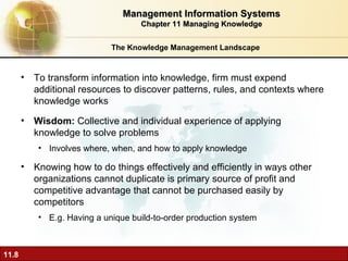 The Knowledge Management Landscape To transform information into knowledge, firm must expend additional resources to discover patterns, rules, and contexts where knowledge works Wisdom:  Collective and individual experience of applying knowledge to solve problems  Involves where, when, and how to apply knowledge Knowing how to do things effectively and efficiently in ways other organizations cannot duplicate is primary source of profit and competitive advantage that cannot be purchased easily by competitors E.g. Having a unique build-to-order production system Management Information Systems Chapter 11 Managing Knowledge 
