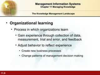 The Knowledge Management Landscape Organizational learning  Process in which organizations learn Gain experience through collection of data, measurement, trial and error, and feedback Adjust behavior to reflect experience Create new business processes Change patterns of management decision making Management Information Systems Chapter 11 Managing Knowledge 