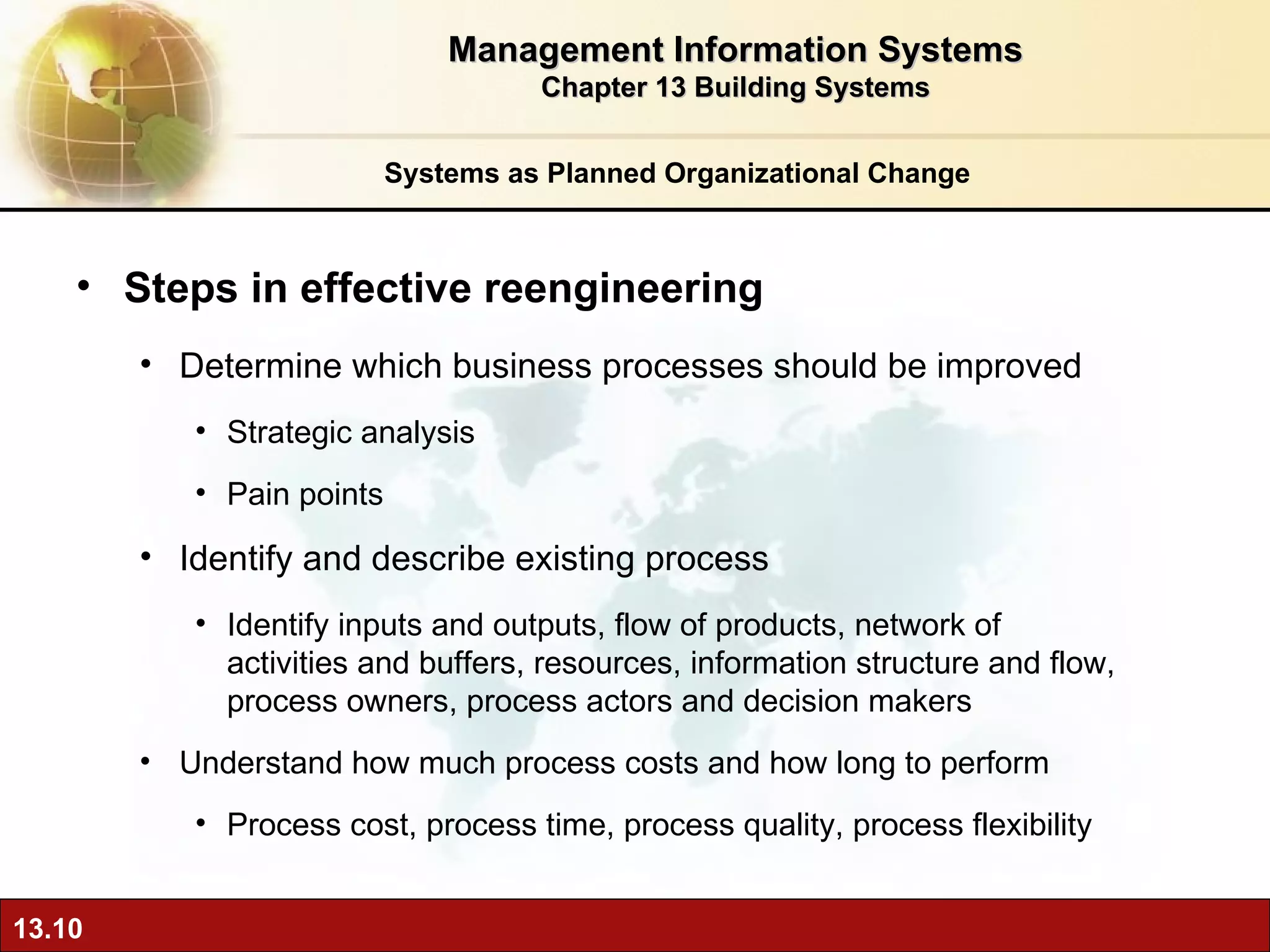 Systems as Planned Organizational Change Steps in effective reengineering Determine which business processes should be improved Strategic analysis Pain points Identify and describe existing process Identify inputs and outputs, flow of products, network of activities and buffers, resources, information structure and flow, process owners, process actors and decision makers Understand how much process costs and how long to perform Process cost, process time, process quality, process flexibility Management Information Systems Chapter 13 Building Systems 