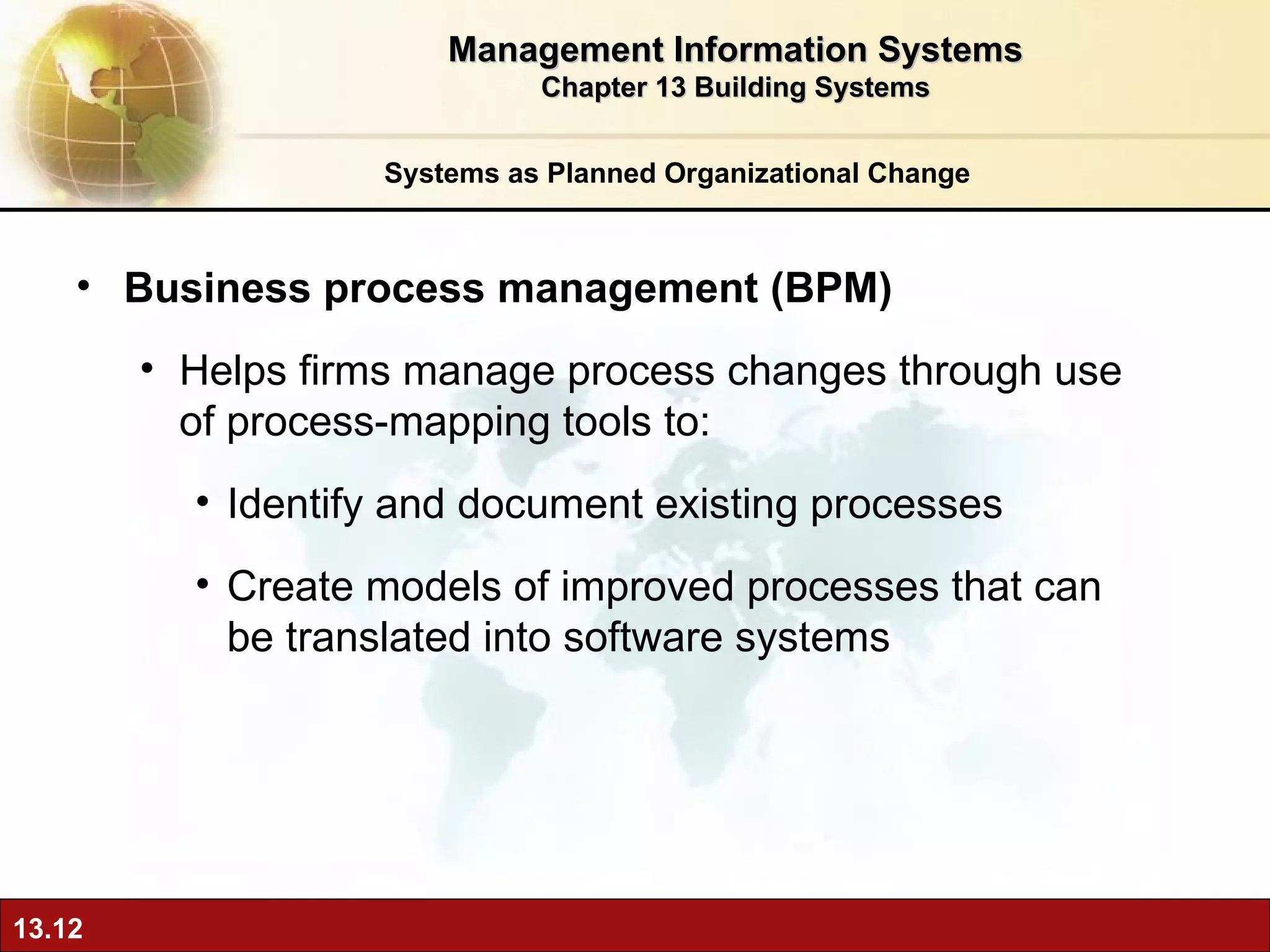 Systems as Planned Organizational Change Business process management (BPM) H elps firms manage process changes through use of process-mapping tools to: Identify and document existing processes  Create models of improved processes that can be translated into software systems Management Information Systems Chapter 13 Building Systems 