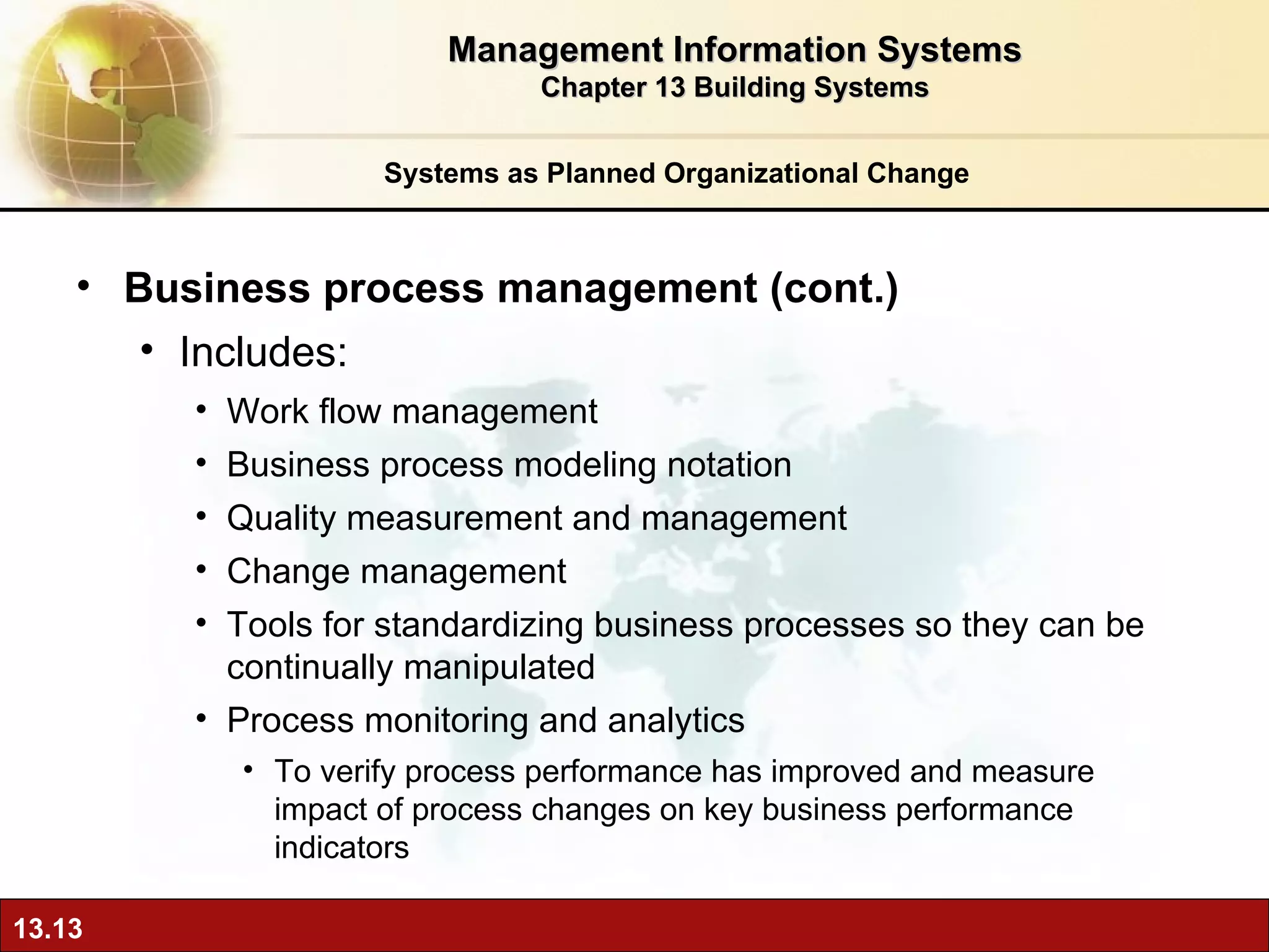 Systems as Planned Organizational Change Business process management (cont.) Includes: Work flow management Business process modeling notation Quality measurement and management Change management Tools for standardizing business processes so they can be continually manipulated Process monitoring and analytics To verify process performance has improved and measure impact of process changes on key business performance indicators Management Information Systems Chapter 13 Building Systems 