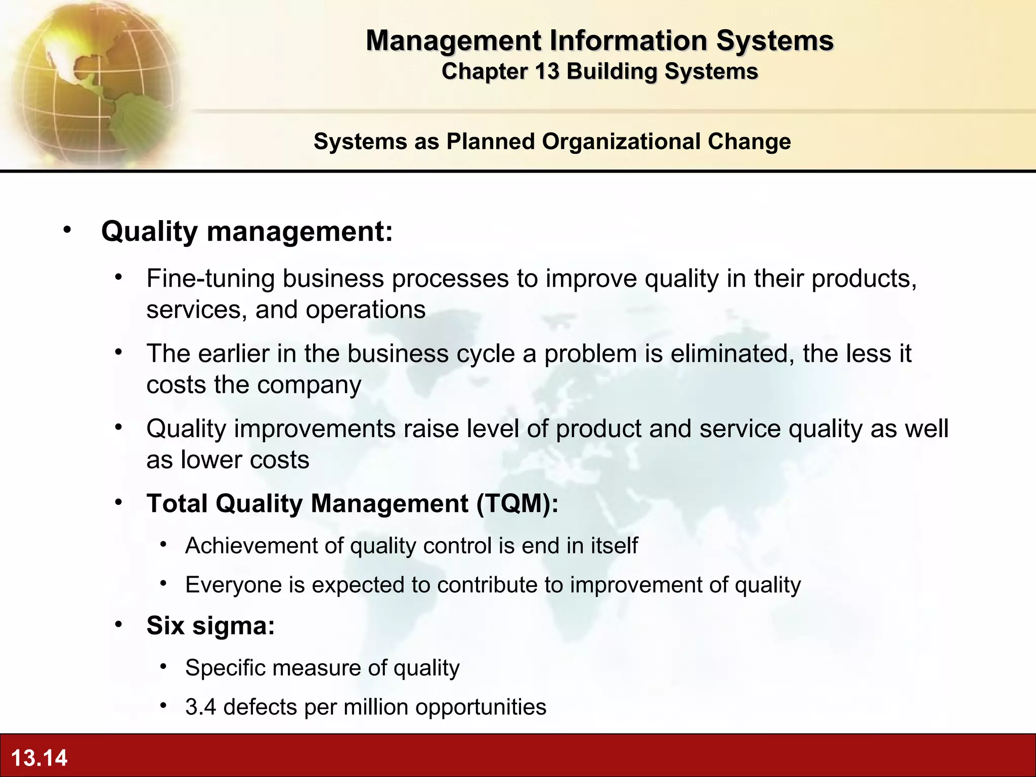 Systems as Planned Organizational Change Quality management: Fine-tuning  business processes to improve quality in their products, services, and operations The earlier in the business cycle a problem is eliminated, the less it costs the company  Quality improvements raise level of product and service quality as well as lower costs Total Quality Management (TQM):  A chievement of quality control is end in itself Everyone is expected to contribute to improvement of quality Six sigma:  Specific measure of quality 3.4 defects per million opportunities Management Information Systems Chapter 13 Building Systems 