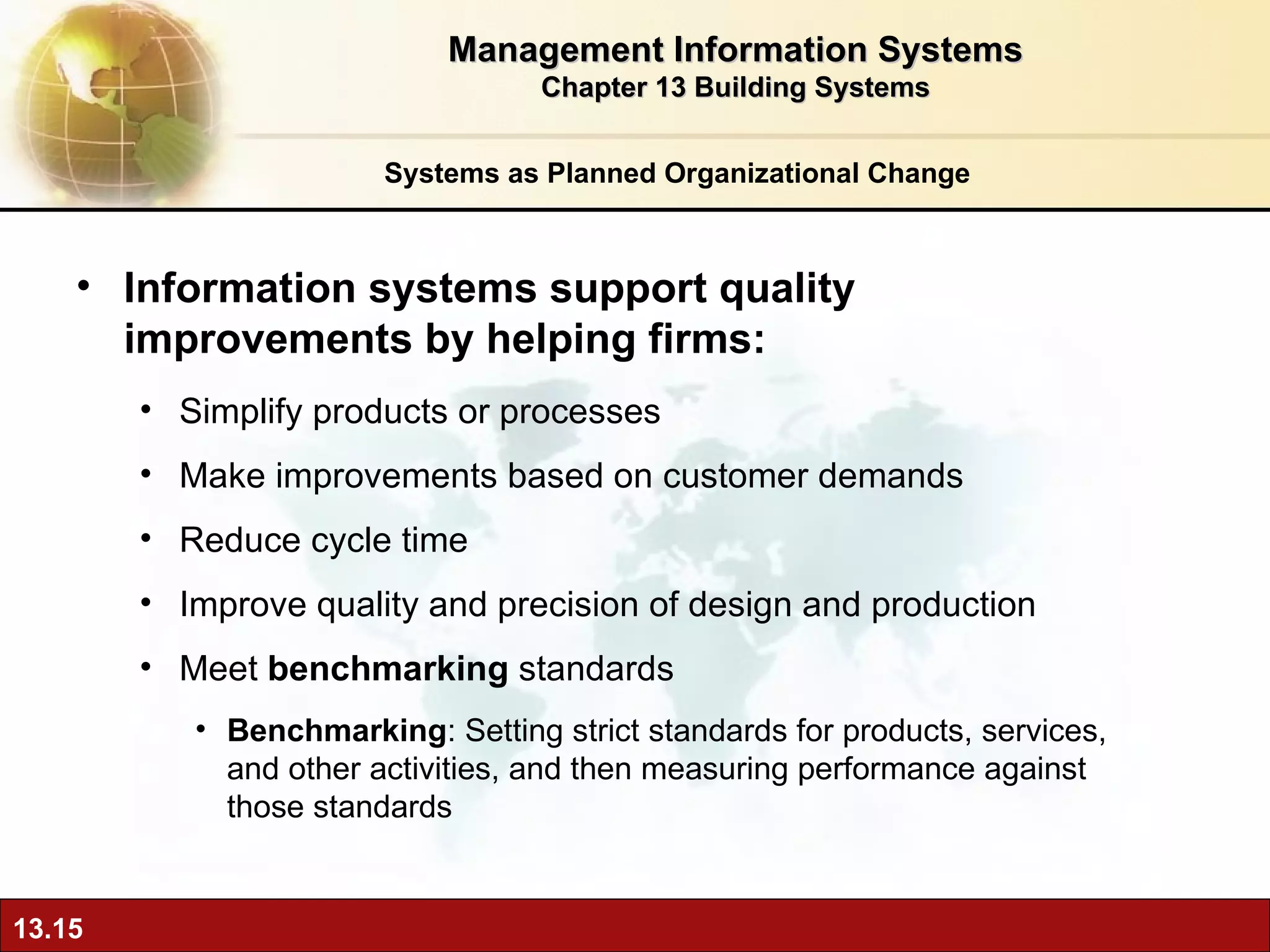 Systems as Planned Organizational Change Information systems support quality improvements by helping firms: Simplify products or processes Make improvements based on customer demands Reduce cycle time Improve quality and precision of design and production Meet  benchmarking  standards Benchmarking : Setting strict standards for products, services, and other activities, and then measuring performance against those standards Management Information Systems Chapter 13 Building Systems 