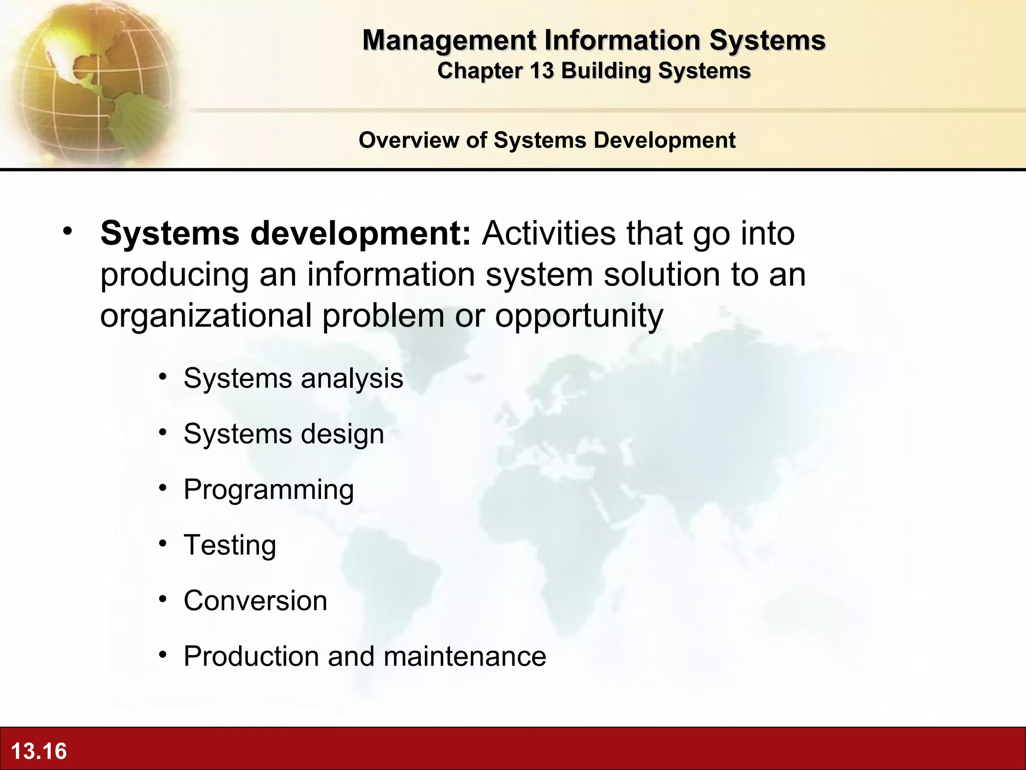 Overview of Systems Development Systems development:  Activities that go into producing an information system solution to an organizational problem or opportunity Systems analysis Systems design Programming Testing Conversion Production and maintenance Management Information Systems Chapter 13 Building Systems 
