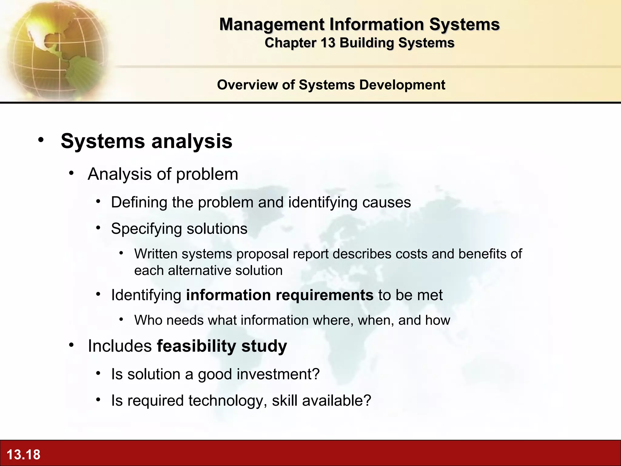 Overview of Systems Development Systems analysis  Analysis of problem  Defining the problem and identifying causes Specifying solutions Written systems proposal report describes costs and benefits of each alternative solution Identifying  information requirements  to be met Who needs what information where, when, and how Includes  feasibility study Is solution a good investment? Is required technology, skill available? Management Information Systems Chapter 13 Building Systems 