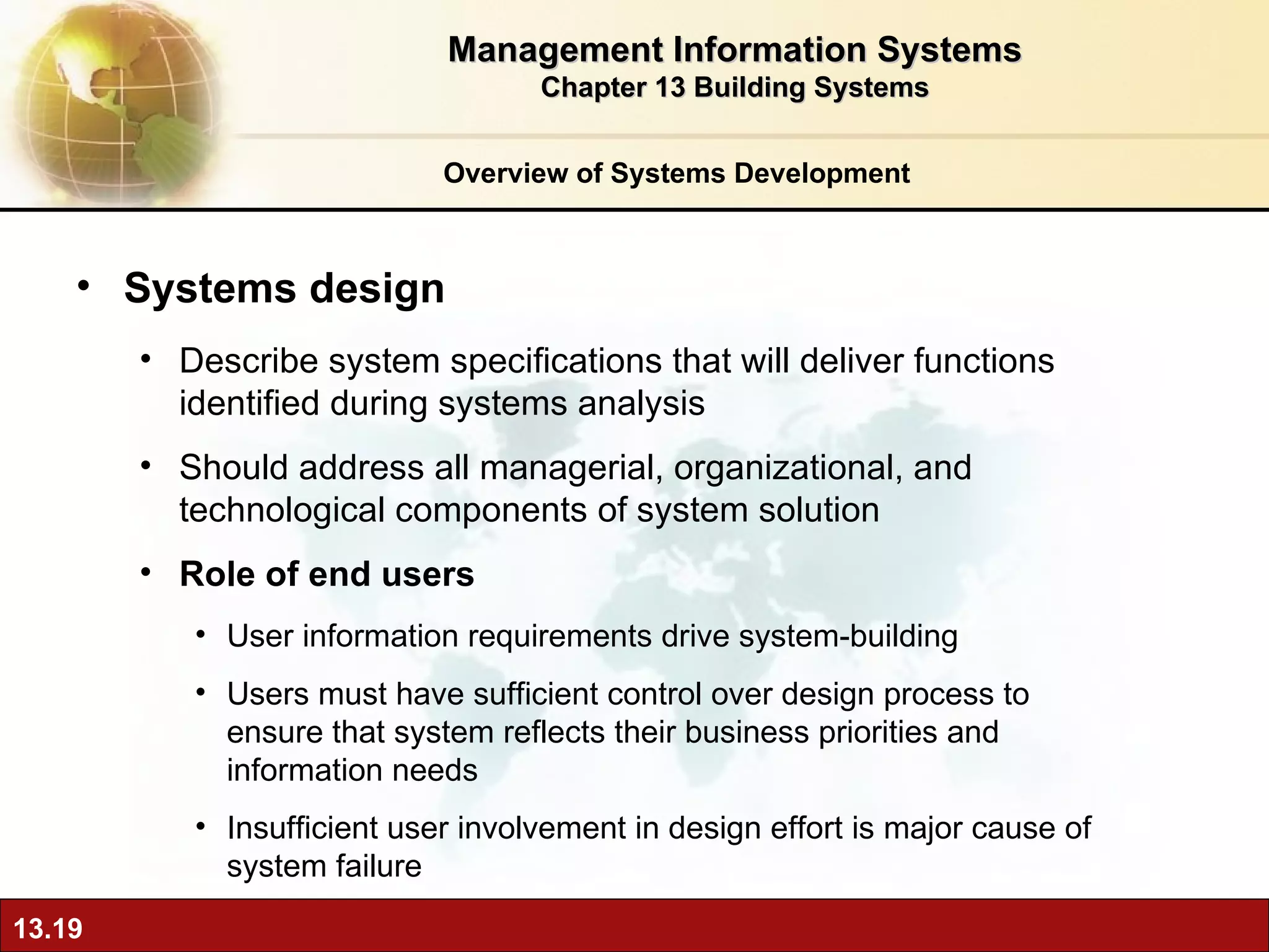 Overview of Systems Development Systems design Describe system specifications that will deliver functions identified during systems analysis Should address all managerial, organizational, and technological components of system solution Role of end users User information requirements drive system-building Users must have sufficient control over design process to ensure that system reflects their business priorities and information needs Insufficient user involvement in design effort is major cause of system failure Management Information Systems Chapter 13 Building Systems 