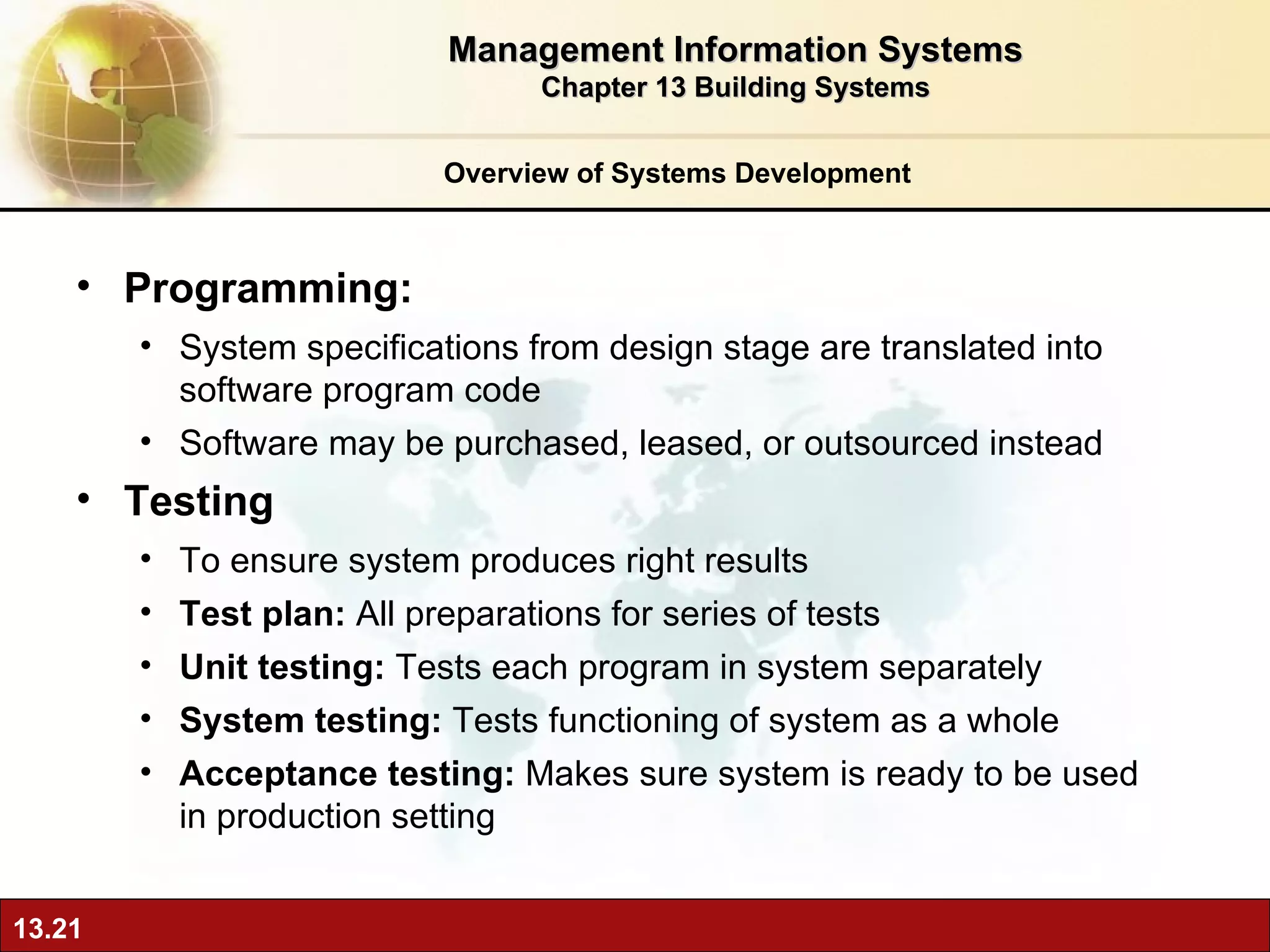 Overview of Systems Development Programming:  S ystem specifications from design stage are translated into software program code Software may be purchased, leased, or outsourced instead Testing  To ensure   system produces right results Test plan:  All preparations for series of tests Unit testing:  Tests each program in system separately System testing:  Tests functioning of system as a whole  Acceptance testing:  Makes sure   system is ready to be used in production setting Management Information Systems Chapter 13 Building Systems 