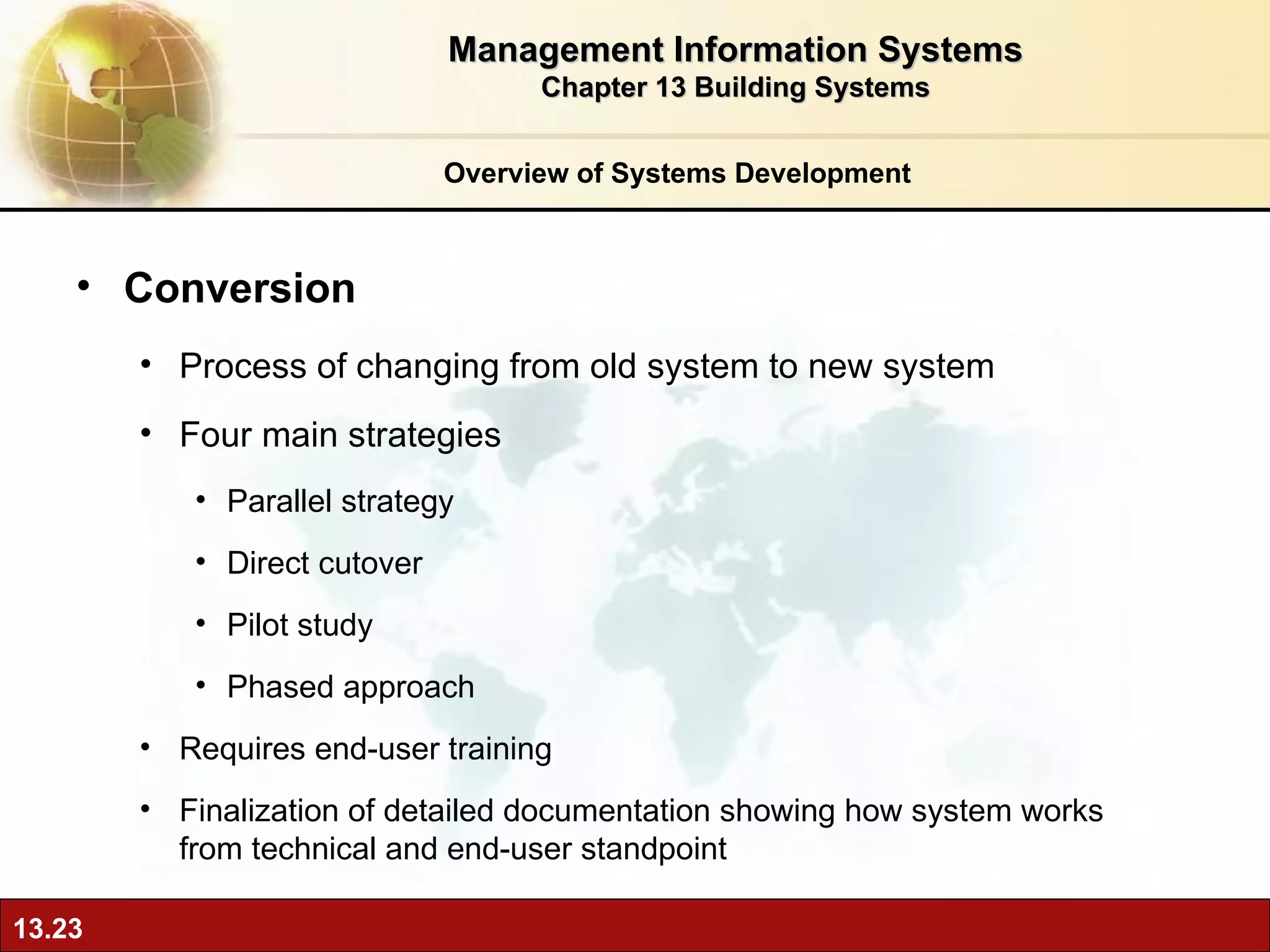 Overview of Systems Development Conversion  Process of changing from old system to new system Four main strategies Parallel strategy Direct cutover Pilot study Phased approach Requires end-user training Finalization of detailed documentation showing how system works from technical and end-user standpoint Management Information Systems Chapter 13 Building Systems 