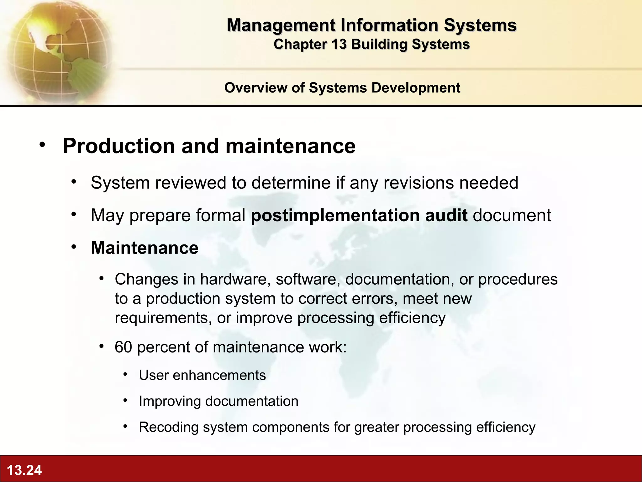 Overview of Systems Development Production and maintenance System reviewed to determine if any revisions needed May prepare  formal  postimplementation audit  document Maintenance Changes in hardware, software, documentation, or procedures to a production system to correct errors, meet new requirements, or improve processing efficiency 60 percent of maintenance work: User enhancements Improving documentation Recoding system components for greater processing efficiency Management Information Systems Chapter 13 Building Systems 