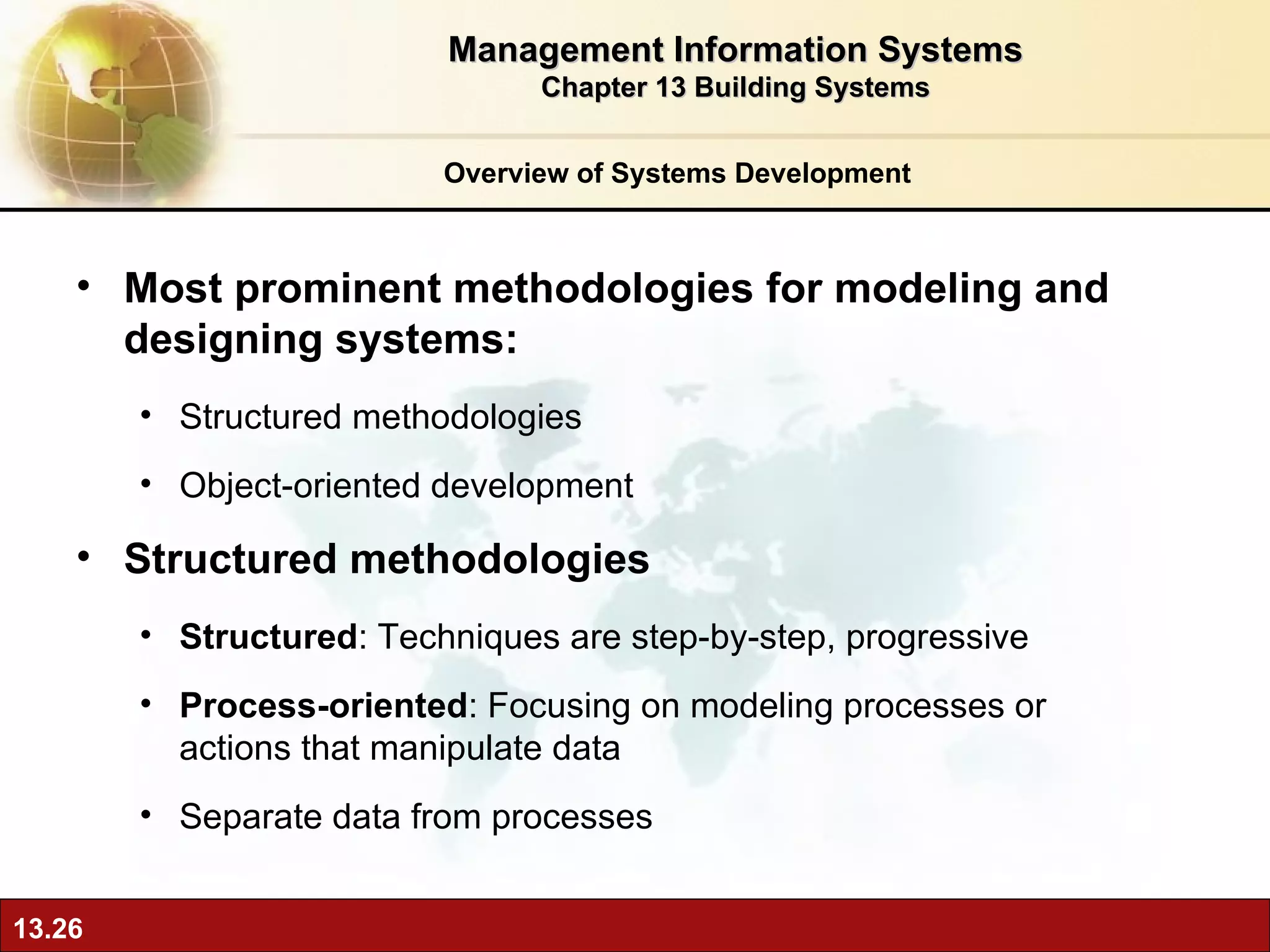 Overview of Systems Development Most prominent methodologies for modeling and designing systems: Structured methodologies Object-oriented development Structured methodologies Structured : Techniques are step-by-step, progressive Process-oriented : Focusing on modeling processes or actions that manipulate data Separate data from processes Management Information Systems Chapter 13 Building Systems 