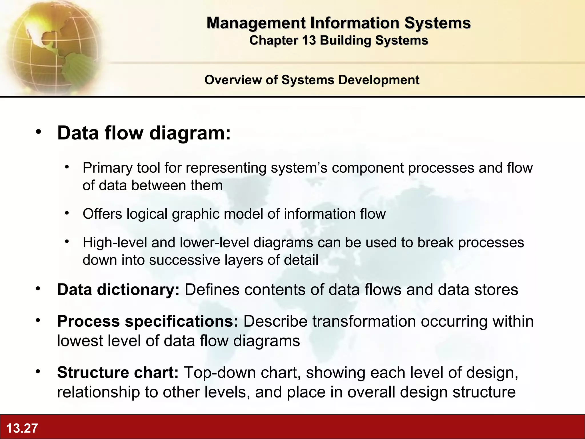 Overview of Systems Development Data flow diagram: Primary tool for representing system’s component processes and flow of data between them Offers logical graphic model of information flow High-level and lower-level diagrams can be used to break processes down into successive layers of detail Data dictionary:  Defines contents of data flows and data stores Process specifications:  Describe transformation occurring within lowest level of data flow diagrams  Structure chart:  Top-down chart, showing each level of design, relationship to other levels, and place in overall design structure Management Information Systems Chapter 13 Building Systems 