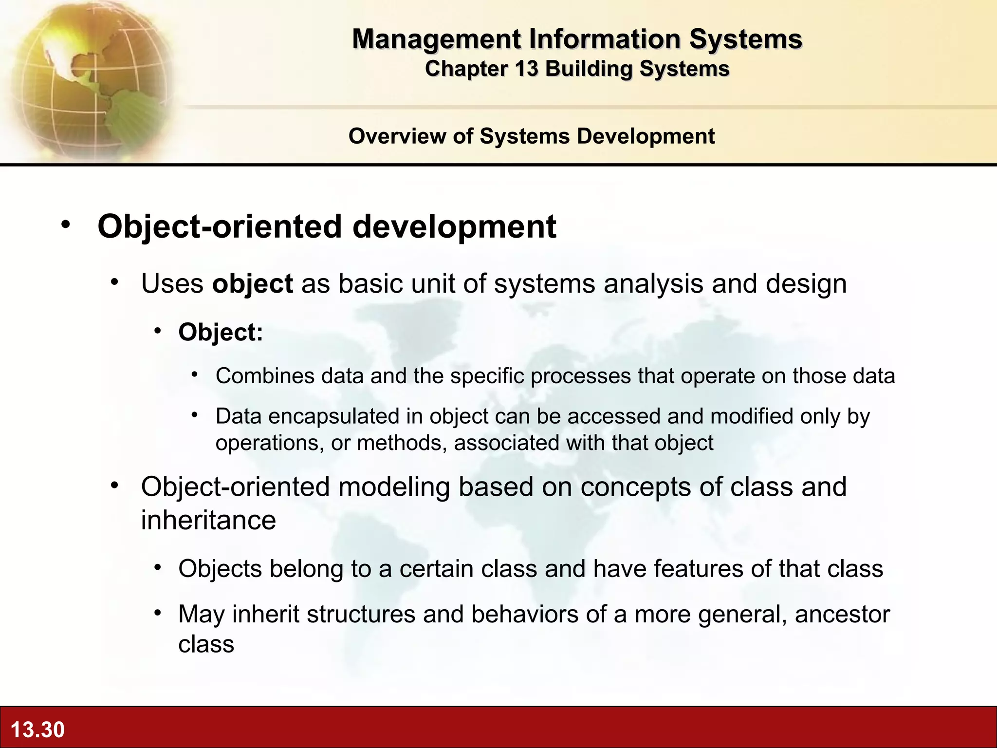 Overview of Systems Development Object-oriented development Uses  object  as basic unit of systems analysis and design Object:  Combines data and the specific processes that operate on those data Data encapsulated in object can be accessed and modified only by operations, or methods, associated with that object Object-oriented modeling based on concepts of class and inheritance Objects belong to a certain class and have features of that class May inherit structures and behaviors of a more general, ancestor class Management Information Systems Chapter 13 Building Systems 