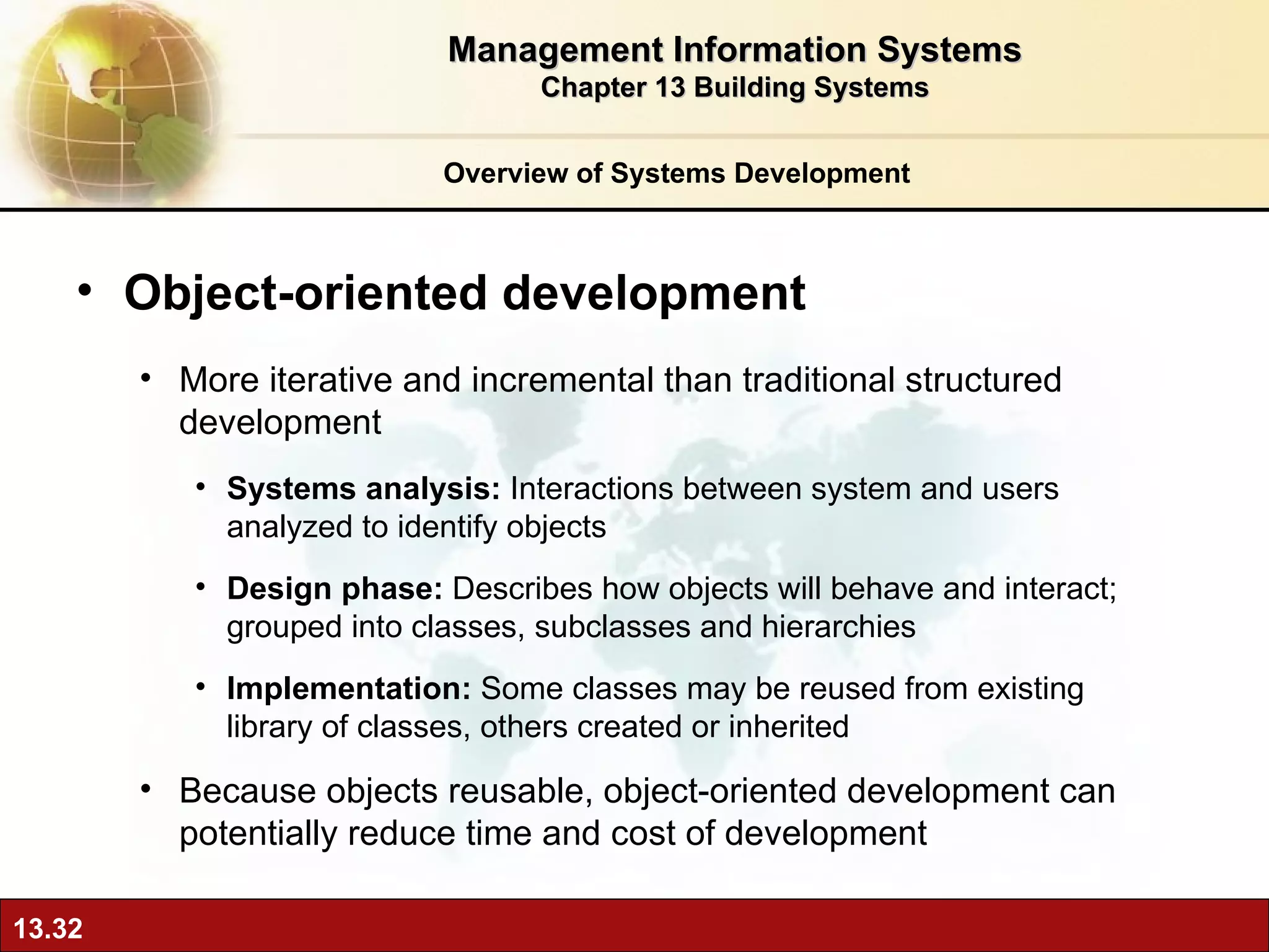 Overview of Systems Development Object-oriented development More iterative and incremental than traditional structured development Systems analysis:  Interactions between system and users analyzed to identify objects  Design phase:  Describes how objects will behave and interact; grouped into classes, subclasses and hierarchies Implementation:  Some classes may be reused from existing library of classes, others created or inherited Because objects reusable, object-oriented development can potentially reduce time and cost of development Management Information Systems Chapter 13 Building Systems 