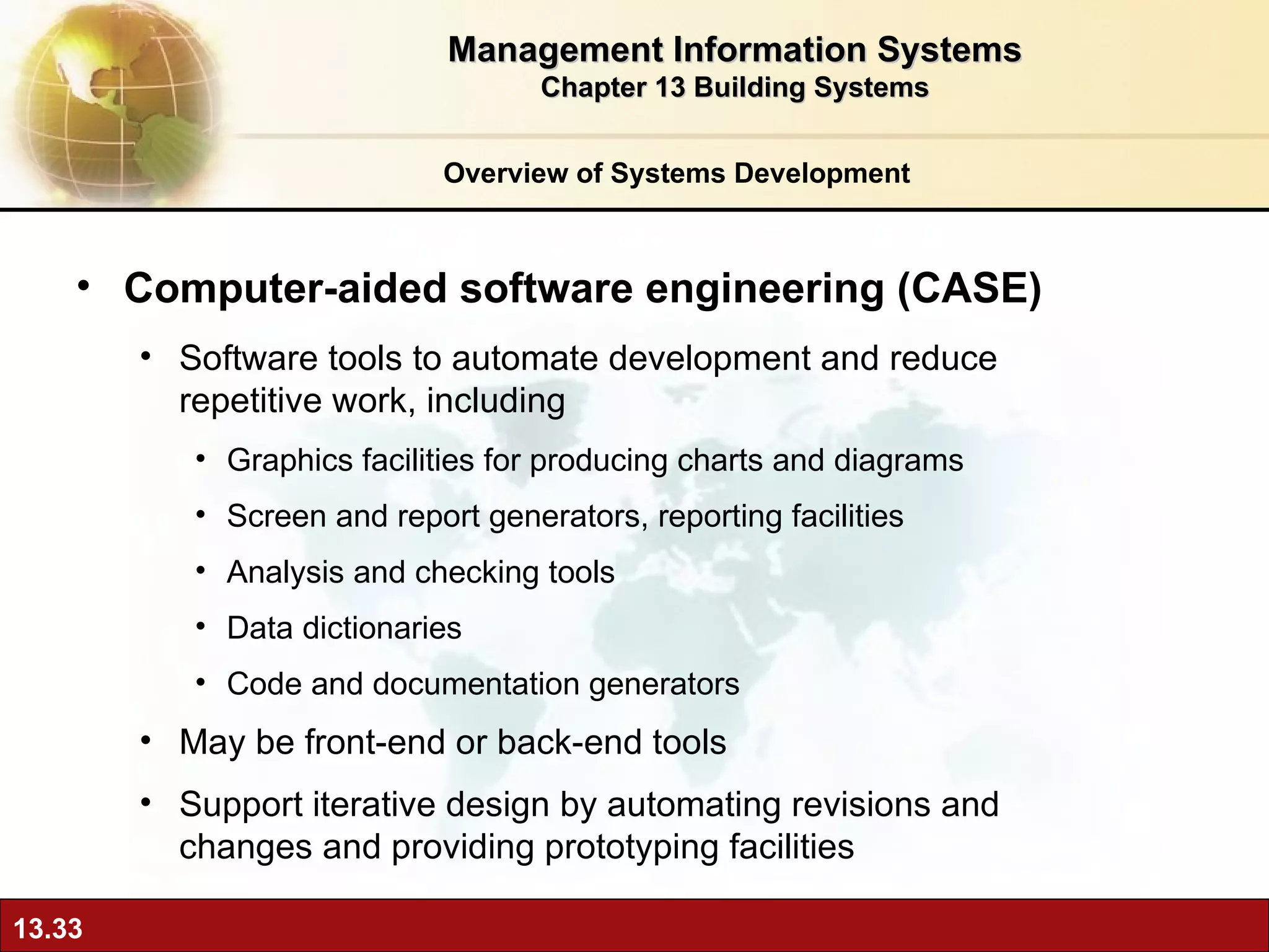 Overview of Systems Development Computer-aided software engineering (CASE) Software tools to automate development and reduce repetitive work, including Graphics facilities for producing charts and diagrams Screen and report generators, reporting facilities Analysis and checking tools Data dictionaries Code and documentation generators May be front-end or back-end tools Support iterative design by automating revisions and changes and providing prototyping facilities Management Information Systems Chapter 13 Building Systems 