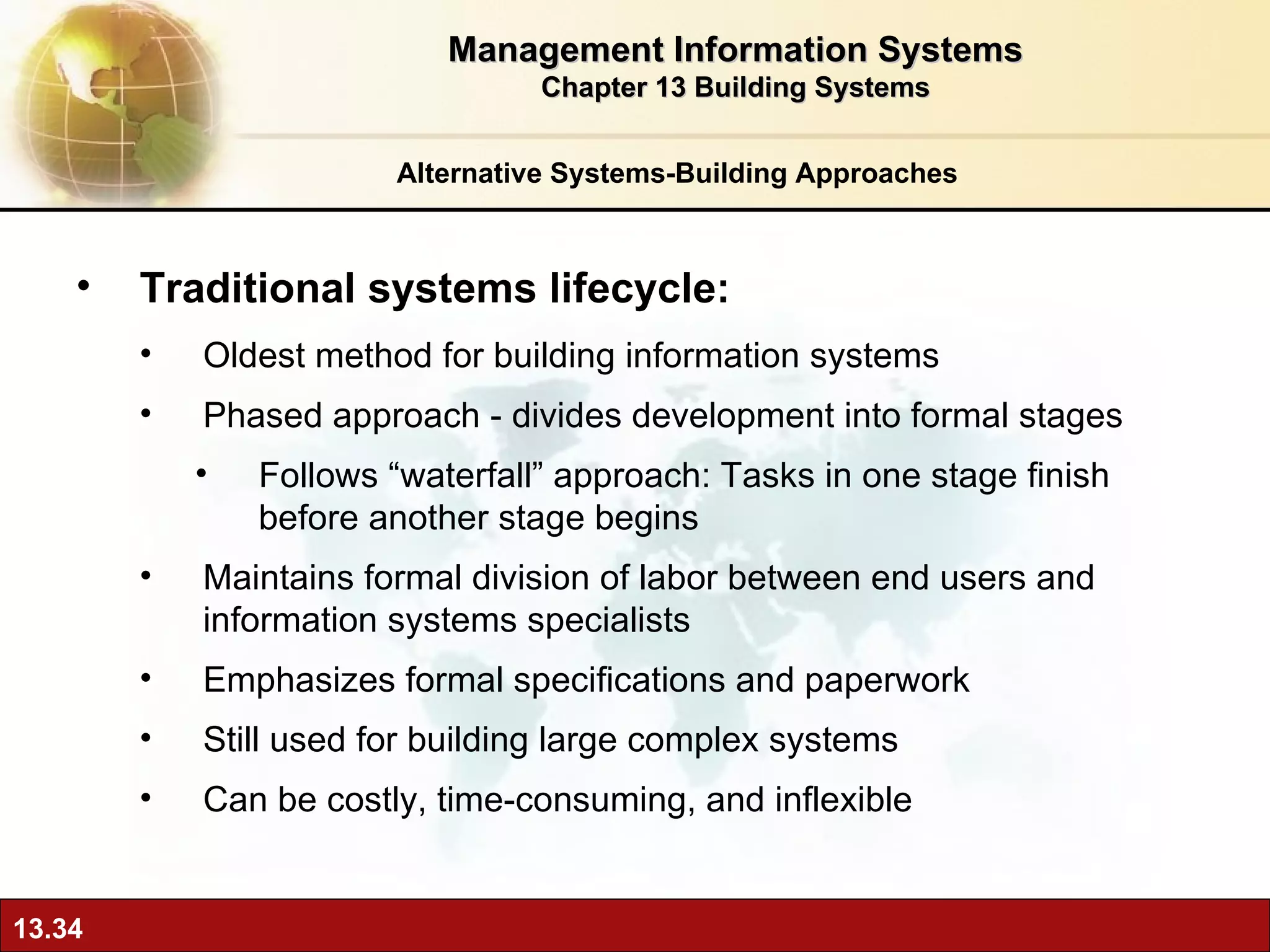 Alternative Systems-Building Approaches Traditional systems lifecycle:  O ldest method for building information systems Phased approach - divides development into formal stages Follows “waterfall” approach: Tasks in one stage finish before another stage begins Maintains formal division of labor between end users and information systems specialists Emphasizes formal specifications and paperwork Still used for building large complex systems Can be costly, time-consuming, and inflexible Management Information Systems Chapter 13 Building Systems 