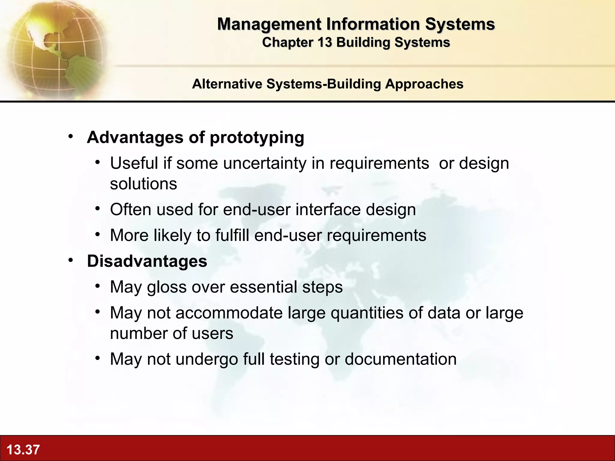 Alternative Systems-Building Approaches Advantages of prototyping Useful if some uncertainty in requirements  or design solutions Often used for end-user interface design More likely to fulfill end-user requirements Disadvantages May gloss over essential steps May not accommodate large quantities of data or large number of users May not undergo full testing or documentation Management Information Systems Chapter 13 Building Systems 
