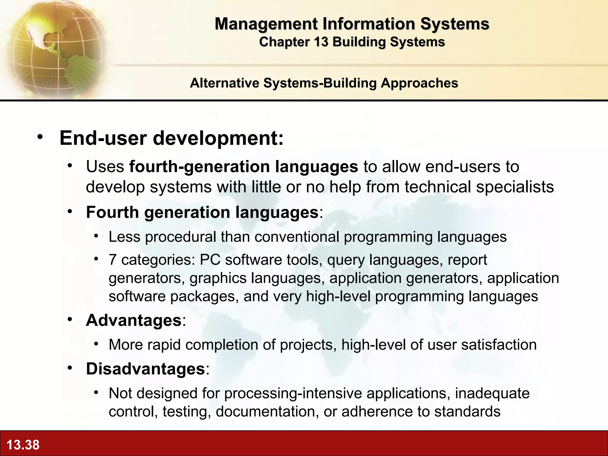 Alternative Systems-Building Approaches End-user development: Uses  fourth-generation languages  to allow end-users to develop systems with little or no help from technical specialists Fourth generation languages : Less procedural than conventional programming languages 7 categories: PC software tools, query languages, report generators, graphics languages, application generators, application software packages, and very high-level programming languages Advantages :  More rapid completion of projects, high-level of user satisfaction Disadvantages :  Not designed for processing-intensive applications, inadequate control, testing, documentation, or adherence to standards Management Information Systems Chapter 13 Building Systems 