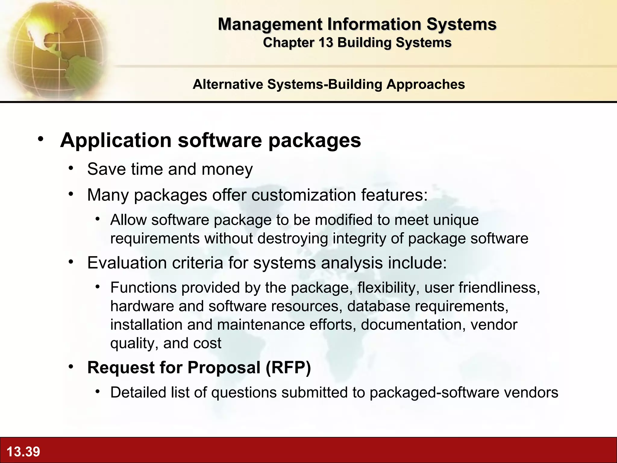 Alternative Systems-Building Approaches Application software packages Save time and money Many packages offer customization features:  Allow software package to be modified to meet unique requirements without destroying integrity of package software Evaluation criteria for systems analysis include: Functions provided by the package, flexibility, user friendliness, hardware and software resources, database requirements, installation and maintenance efforts, documentation, vendor quality, and cost  Request for Proposal (RFP) Detailed list of questions submitted to packaged-software vendors Management Information Systems Chapter 13 Building Systems 