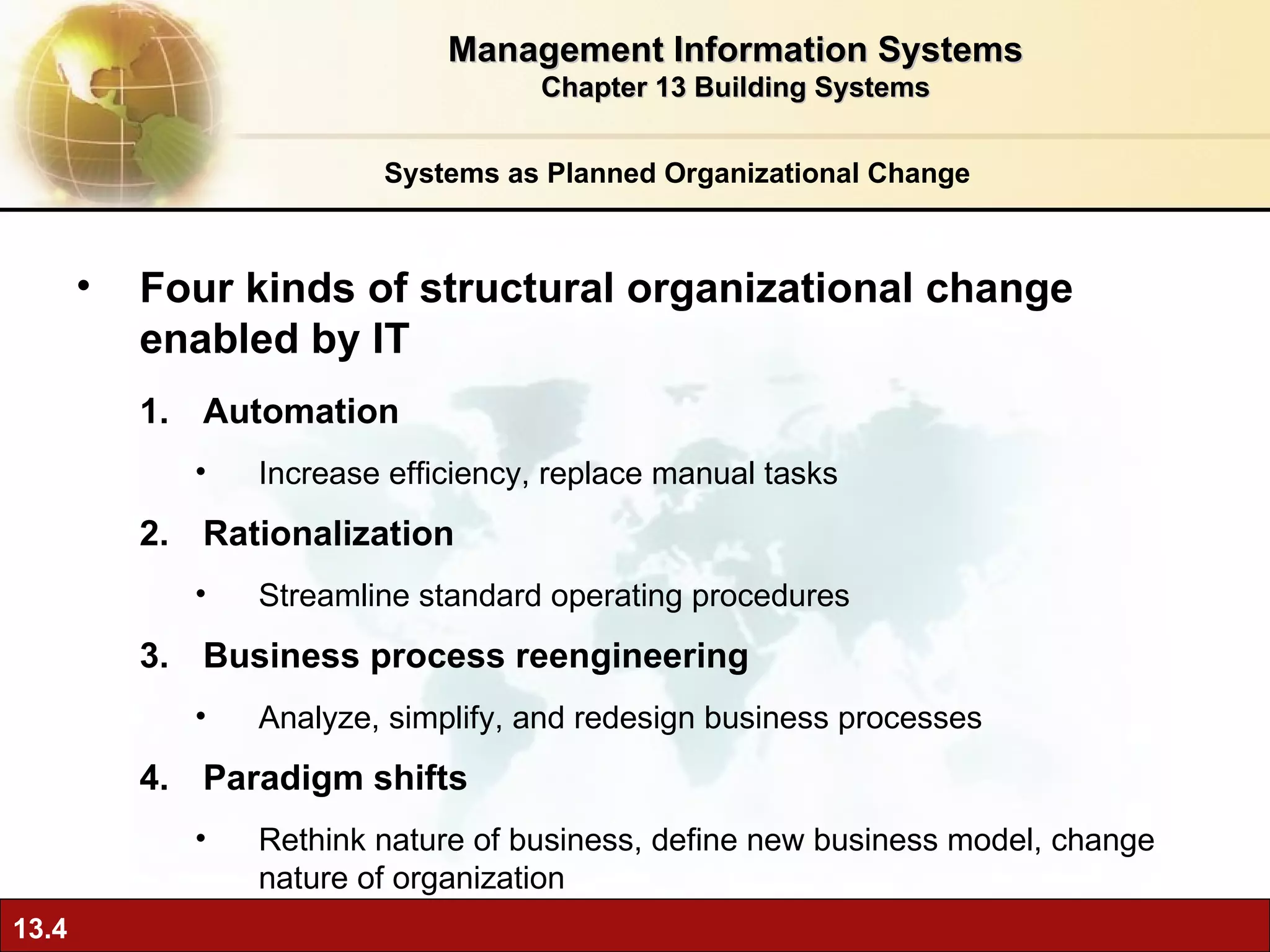 Systems as Planned Organizational Change Four kinds of structural organizational change enabled by IT Automation Increase efficiency, replace manual tasks Rationalization Streamline standard operating procedures Business process reengineering Analyze, simplify, and redesign business processes Paradigm shifts Rethink nature of business, define new business model, change nature of organization Management Information Systems Chapter 13 Building Systems 