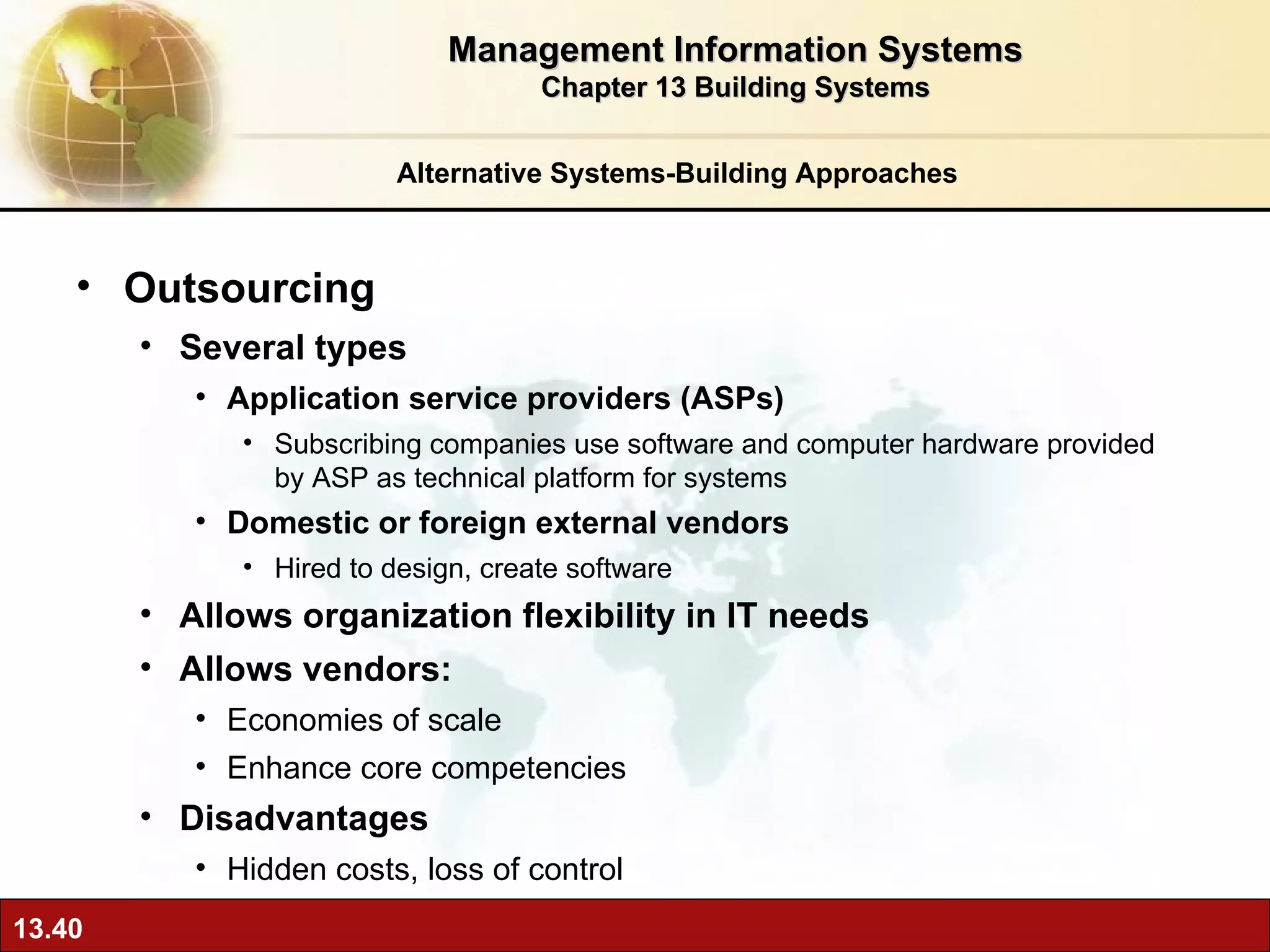 Alternative Systems-Building Approaches Outsourcing Several types Application service providers (ASPs) Subscribing companies use software and computer hardware provided by ASP as technical platform for systems Domestic or foreign external vendors Hired to design, create software Allows organization flexibility in IT needs Allows vendors: Economies of scale Enhance core competencies Disadvantages Hidden costs, loss of control Management Information Systems Chapter 13 Building Systems 