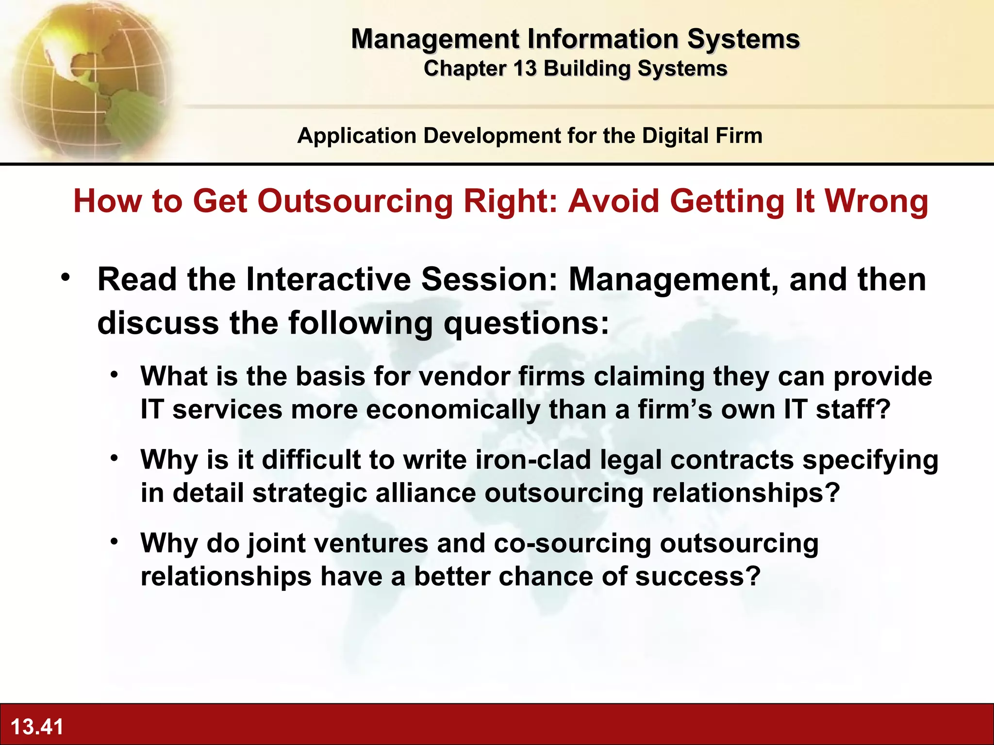 Read the Interactive Session: Management, and then discuss the following questions: What is the basis for vendor firms claiming they can provide IT services more economically than a firm’s own IT staff? Why is it difficult to write iron-clad legal contracts specifying in detail strategic alliance outsourcing relationships? Why do joint ventures and co-sourcing outsourcing relationships have a better chance of success? How to Get Outsourcing Right: Avoid Getting It Wrong Application Development for the Digital Firm Management Information Systems Chapter 13 Building Systems 