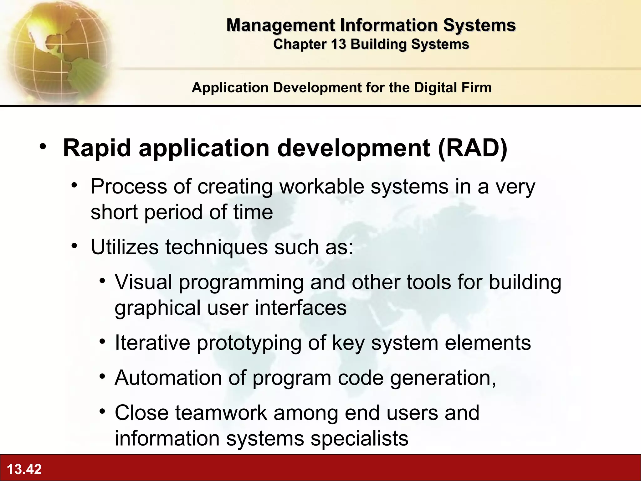 Rapid application development (RAD) Process of creating workable systems in a very short period of time Utilizes techniques such as: Visual programming and other tools for building graphical user interfaces Iterative prototyping of key system elements Automation of program code generation, Close teamwork among end users and information systems specialists Application Development for the Digital Firm Management Information Systems Chapter 13 Building Systems 