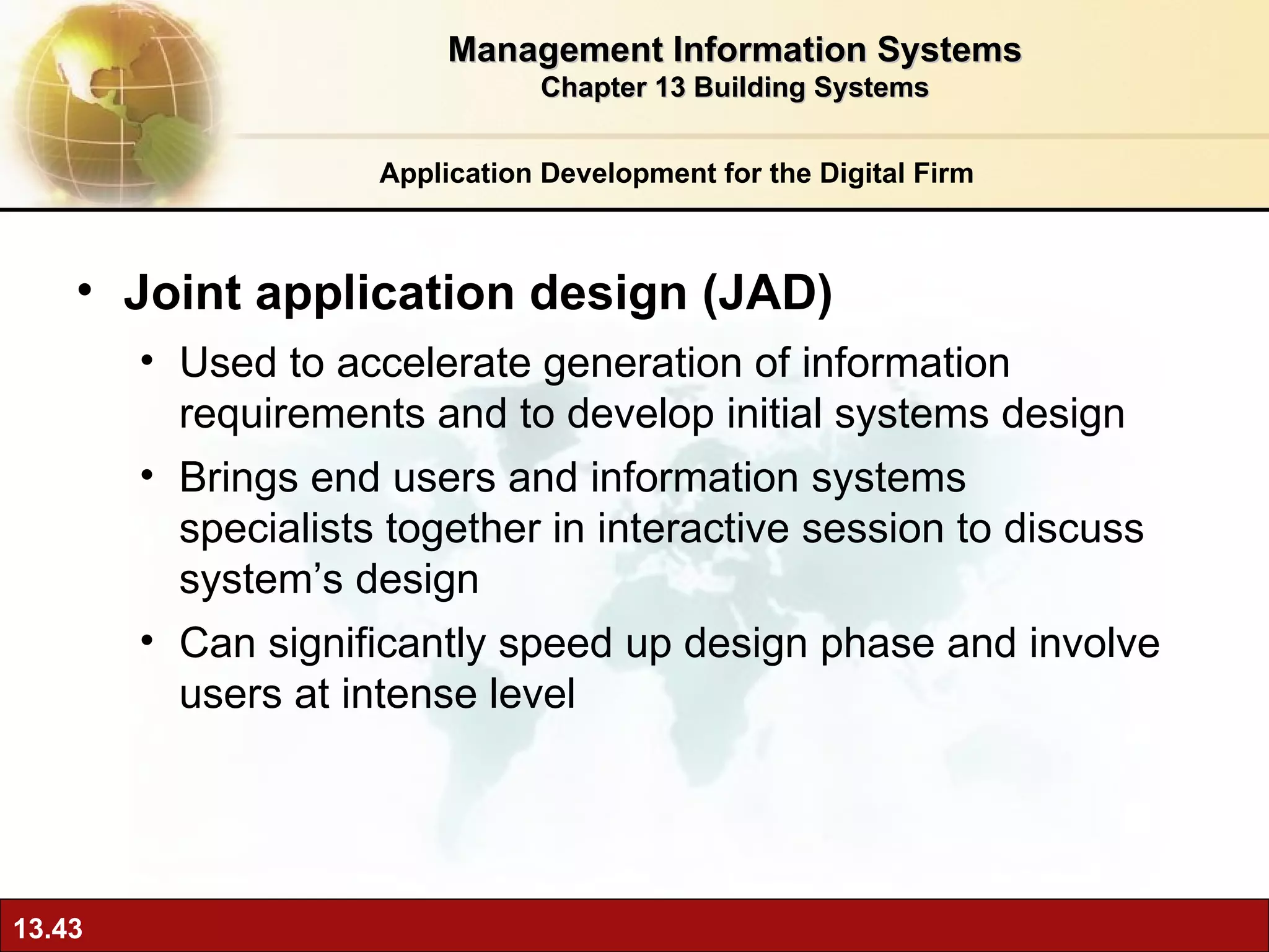 Joint application design (JAD) Used to accelerate generation of information requirements and to develop initial systems design  Brings end users and information systems specialists together in interactive session to discuss system’s design  Can significantly speed up design phase and involve users at intense level Application Development for the Digital Firm Management Information Systems Chapter 13 Building Systems 