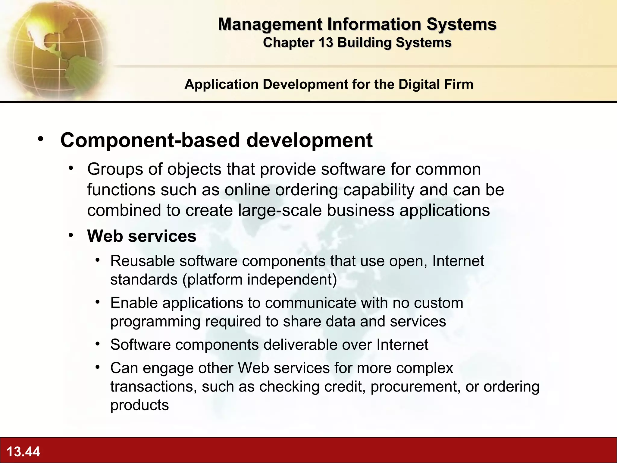 Component-based development Groups of objects that provide software for common functions such as online ordering capability and can be combined to create large-scale business applications Web services Reusable software components that use open, Internet standards (platform independent) Enable applications to communicate with no custom programming required to share data and services  Software components deliverable over Internet  Can engage other Web services for more complex transactions, such as checking credit, procurement, or ordering products Application Development for the Digital Firm Management Information Systems Chapter 13 Building Systems 