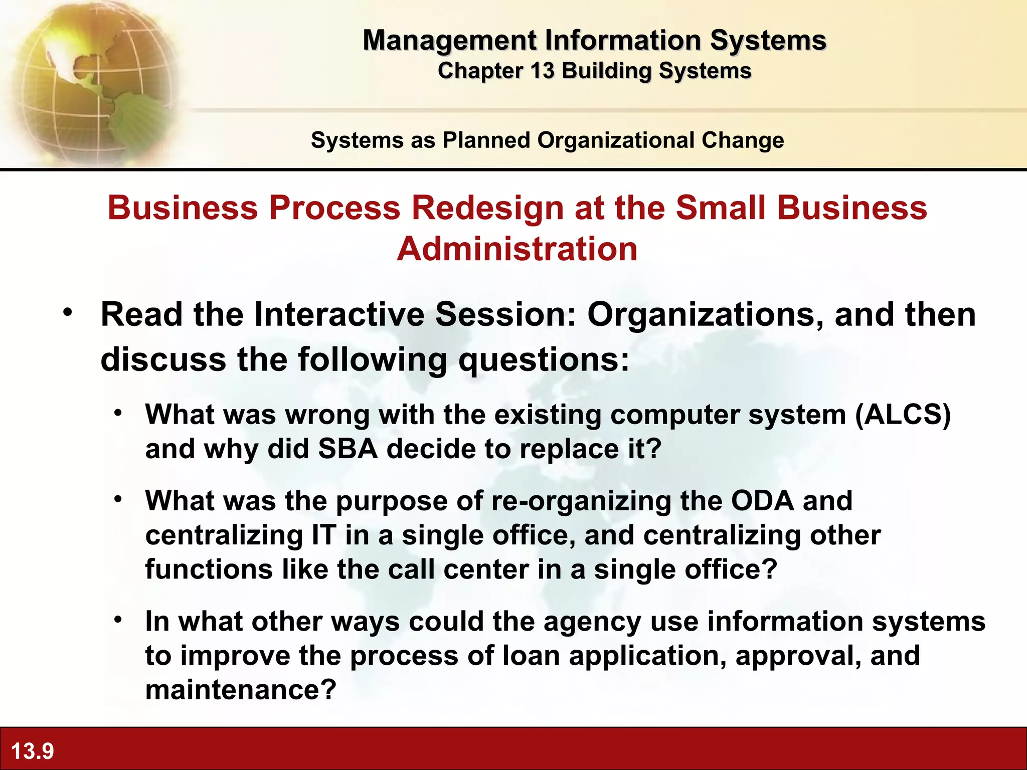 Read the Interactive Session: Organizations, and then discuss the following questions: What was wrong with the existing computer system (ALCS) and why did SBA decide to replace it? What was the purpose of re-organizing the ODA and centralizing IT in a single office, and centralizing other functions like the call center in a single office? In what other ways could the agency use information systems to improve the process of loan application, approval, and maintenance? Business Process Redesign at the Small Business Administration Systems as Planned Organizational Change Management Information Systems Chapter 13 Building Systems 