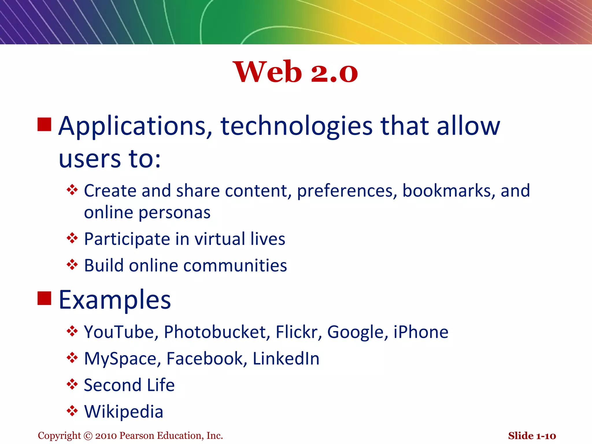 Web 2.0 Applications, technologies that allow users to:  Create and share content, preferences, bookmarks, and online personas Participate in virtual lives Build online communities Examples YouTube, Photobucket, Flickr, Google, iPhone MySpace, Facebook, LinkedIn Second Life Wikipedia Slide 1- 