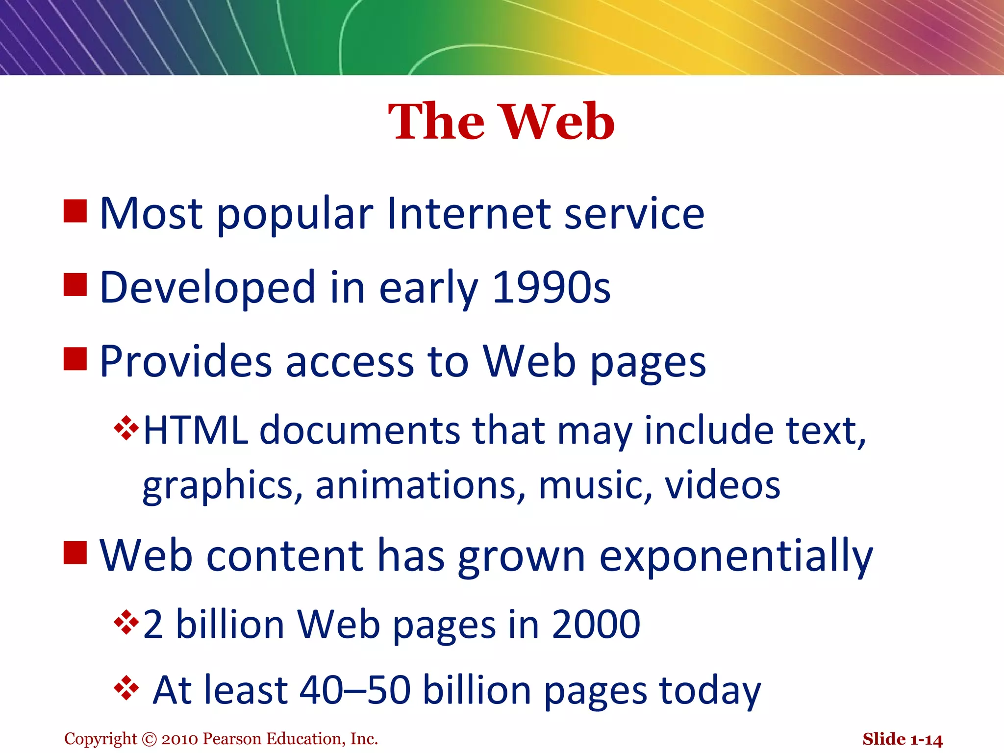 The Web Most popular Internet service Developed in early 1990s Provides access to Web pages  HTML documents that may include text, graphics, animations, music, videos Web content has grown exponentially 2 billion Web pages in 2000  At least 40–50 billion pages today Slide 1- 