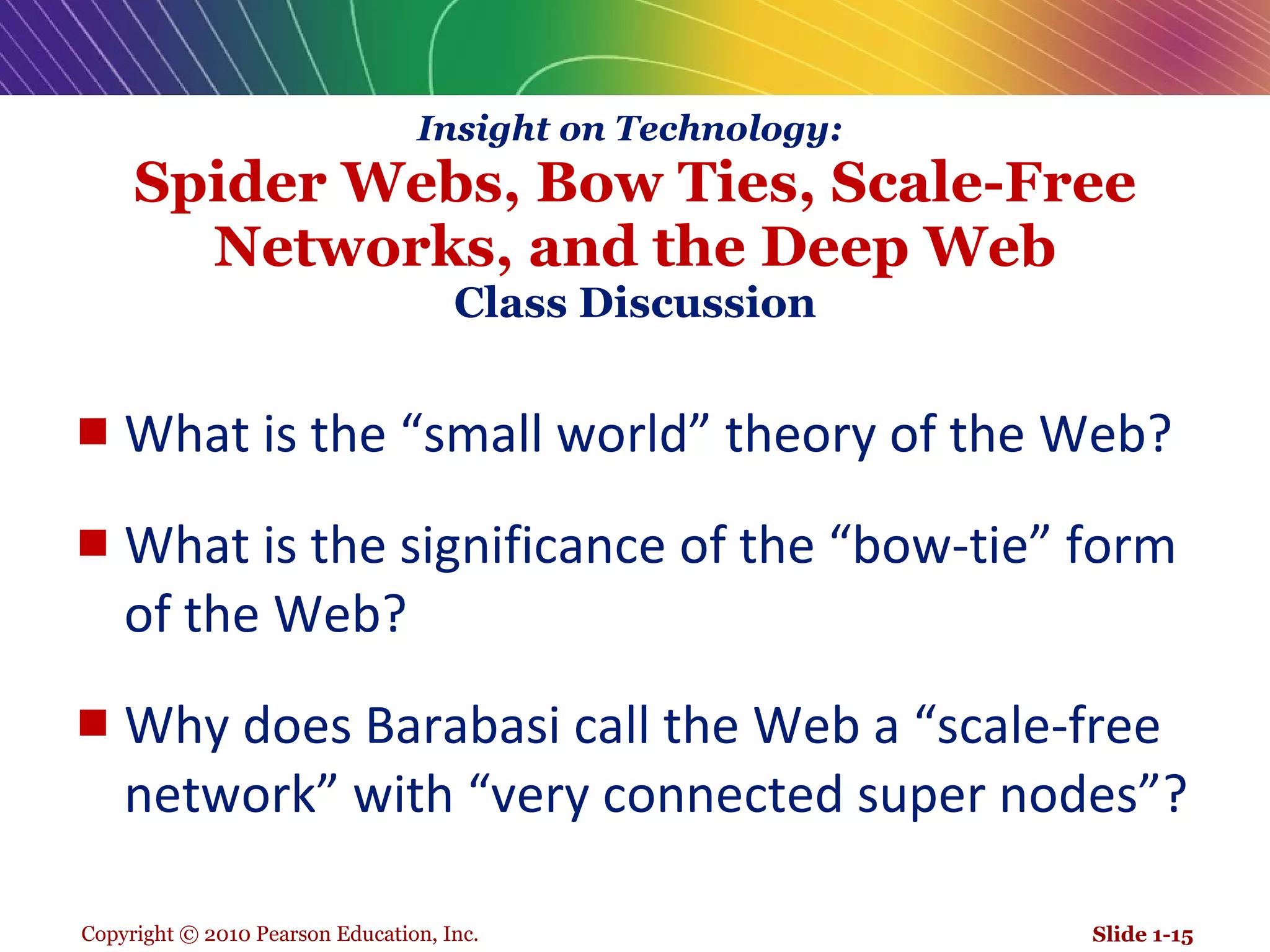 Insight on Technology:   Spider Webs, Bow Ties, Scale-Free Networks, and the Deep Web Class Discussion What is the “small world” theory of the Web? What is the significance of the “bow-tie” form of the Web?  Why does Barabasi call the Web a “scale-free network” with “very connected super nodes”? Slide 1- 