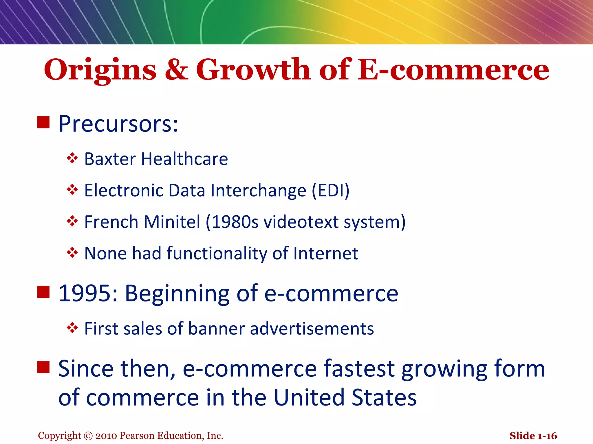 Origins & Growth of E-commerce Precursors: Baxter Healthcare  Electronic Data Interchange (EDI)  French Minitel (1980s videotext system) None had functionality of Internet 1995: Beginning of e-commerce First sales of banner advertisements Since then, e-commerce fastest growing form of commerce in the United States  Slide 1- 