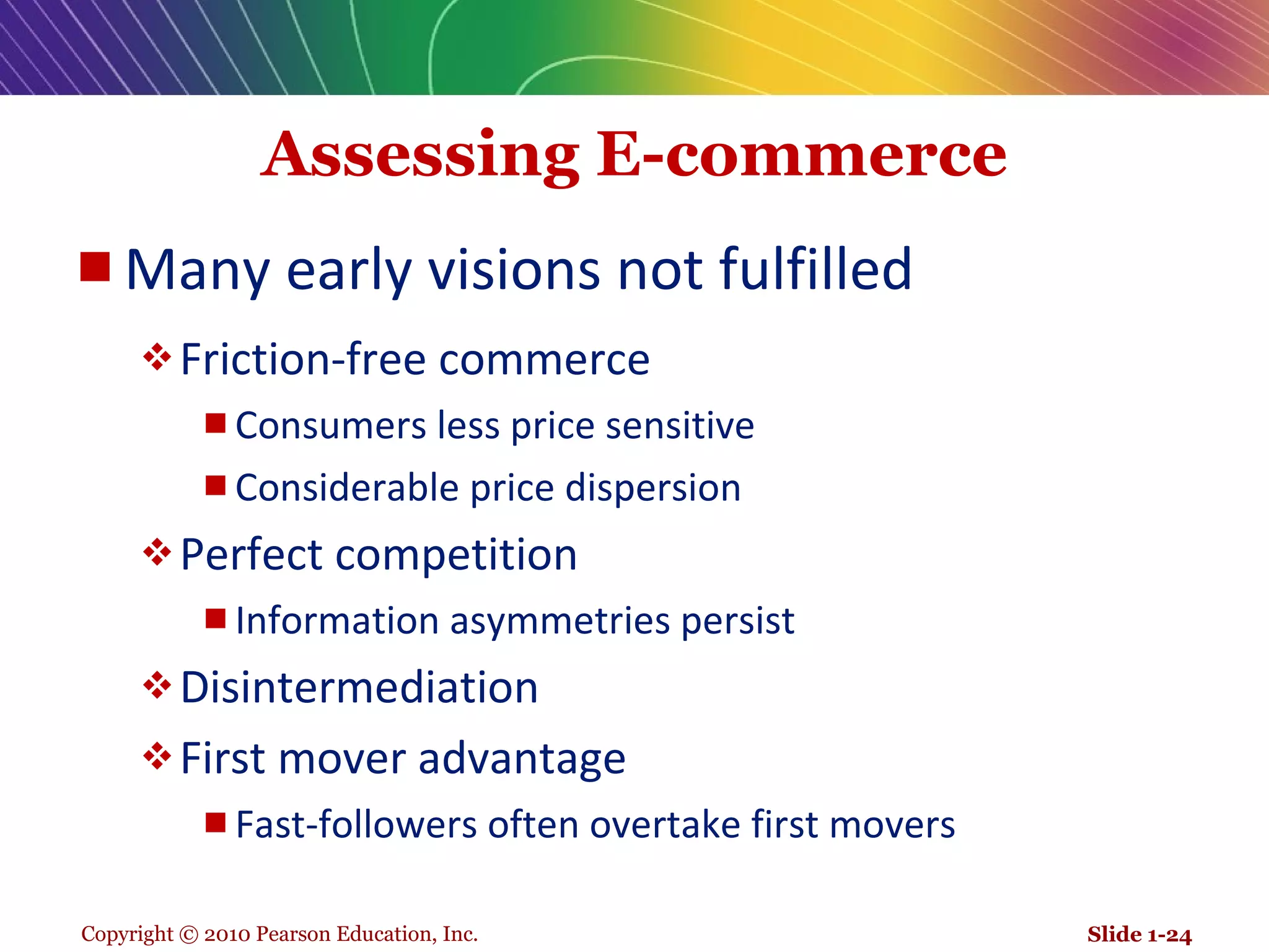 Assessing E-commerce Many early visions not fulfilled Friction-free commerce Consumers less price sensitive Considerable price dispersion Perfect competition Information asymmetries persist Disintermediation First mover advantage Fast-followers often overtake first movers Slide 1- 