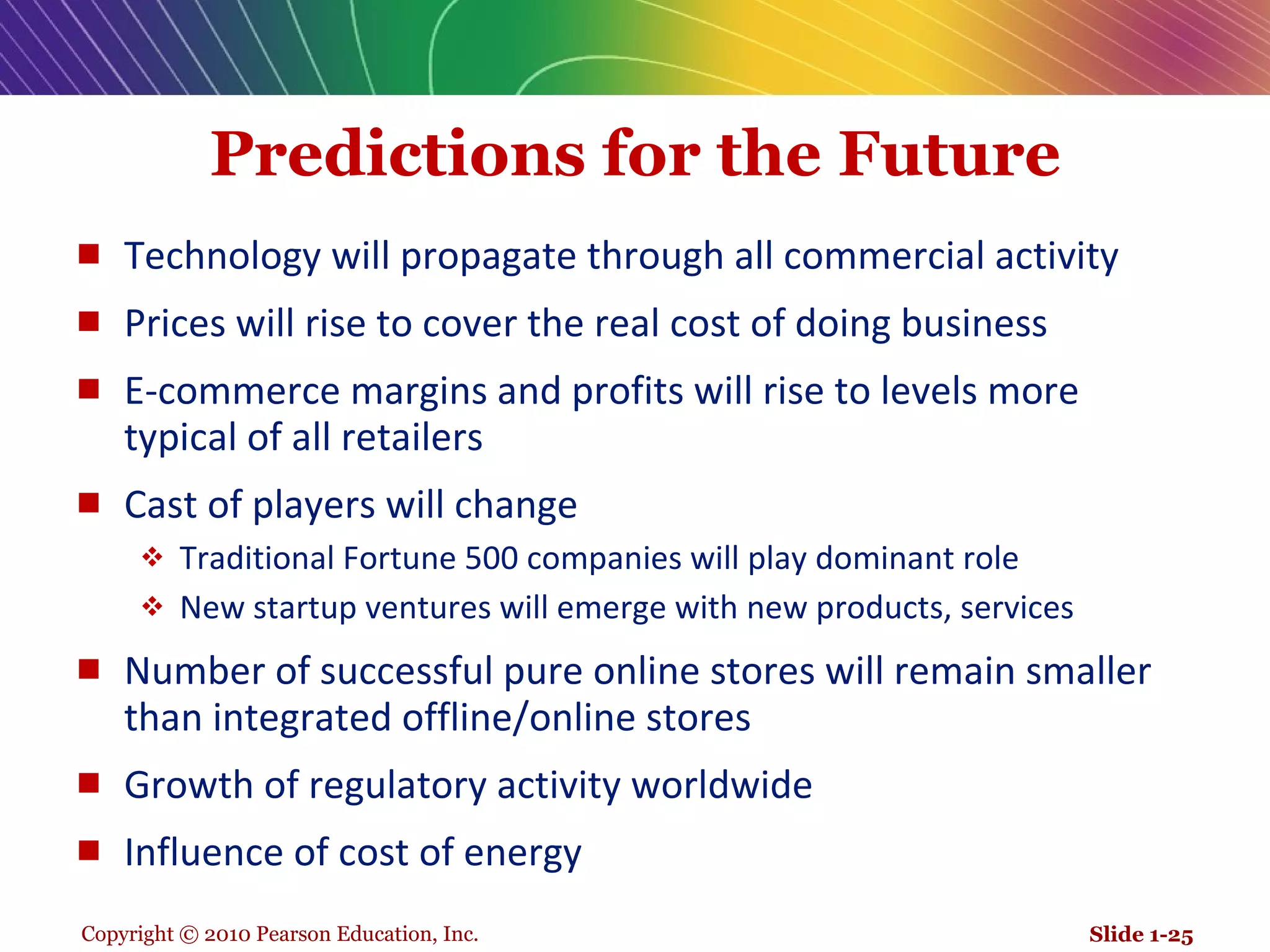 Predictions for the Future Technology will propagate through all commercial activity Prices will rise to cover the real cost of doing business E-commerce margins and profits will rise to levels more typical of all retailers Cast of players will change Traditional Fortune 500 companies will play dominant role New startup ventures will emerge with new products, services Number of successful pure online stores will remain smaller than integrated offline/online stores Growth of regulatory activity worldwide Influence of cost of energy Slide 1- 