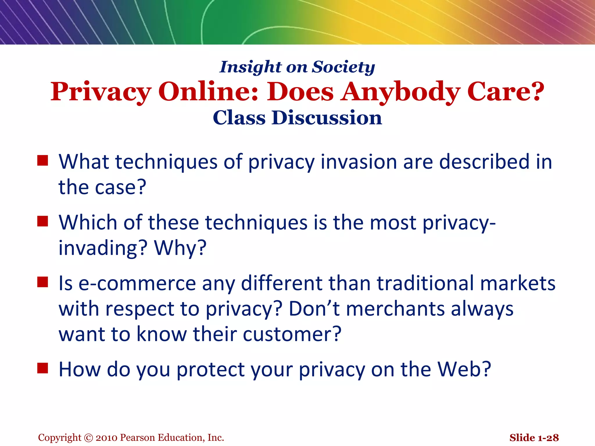 Insight on Society Privacy Online: Does Anybody Care? Class Discussion What techniques of privacy invasion are described in the case? Which of these techniques is the most privacy-invading? Why? Is e-commerce any different than traditional markets with respect to privacy? Don’t merchants always want to know their customer? How do you protect your privacy on the Web? Slide 1- 