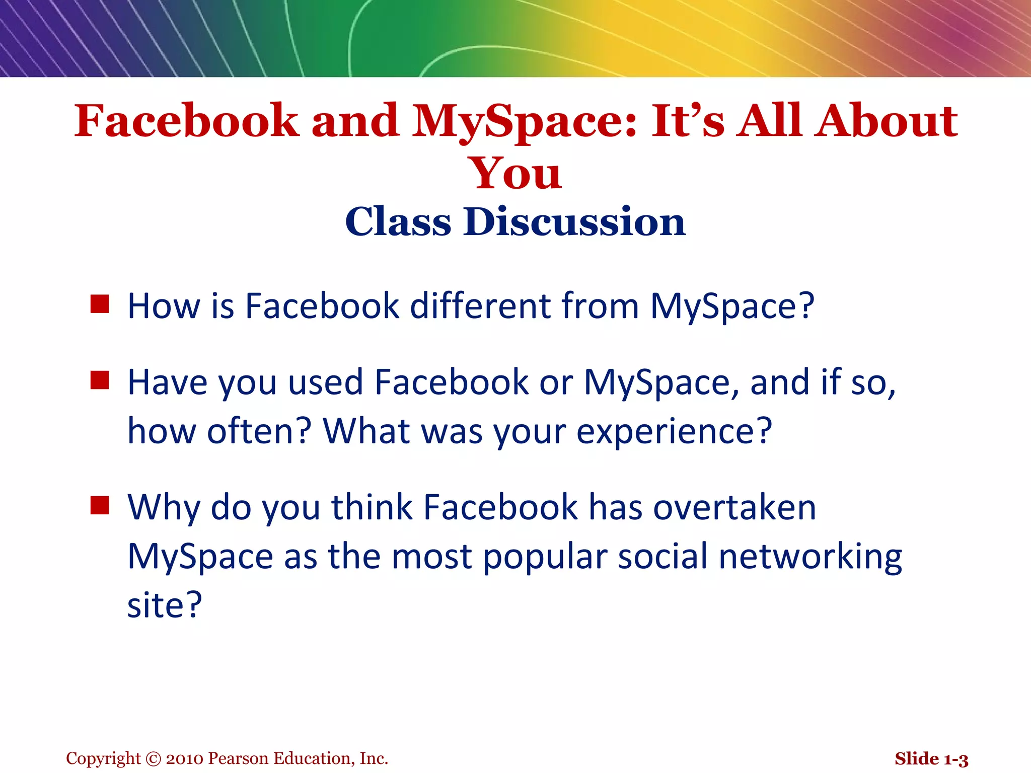 Facebook and MySpace: It’s All About You Class Discussion How is Facebook different from MySpace?  Have you used Facebook or MySpace, and if so, how often? What was your experience? Why do you think Facebook has overtaken MySpace as the most popular social networking site? Slide 1- 
