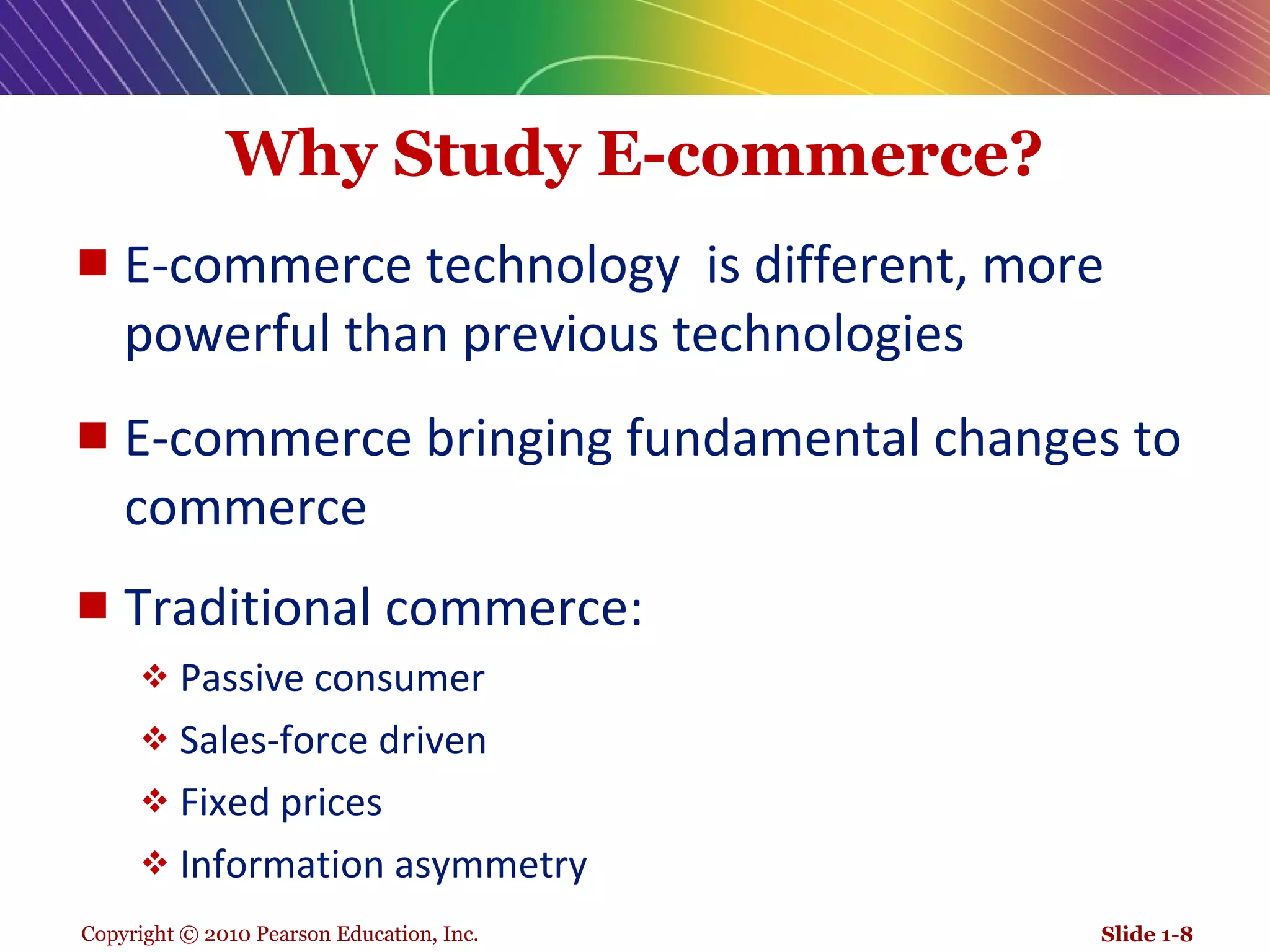 Why Study E-commerce? E-commerce technology  is different, more powerful than previous technologies E-commerce bringing fundamental changes to commerce Traditional commerce: Passive consumer Sales-force driven Fixed prices Information asymmetry Slide 1- 
