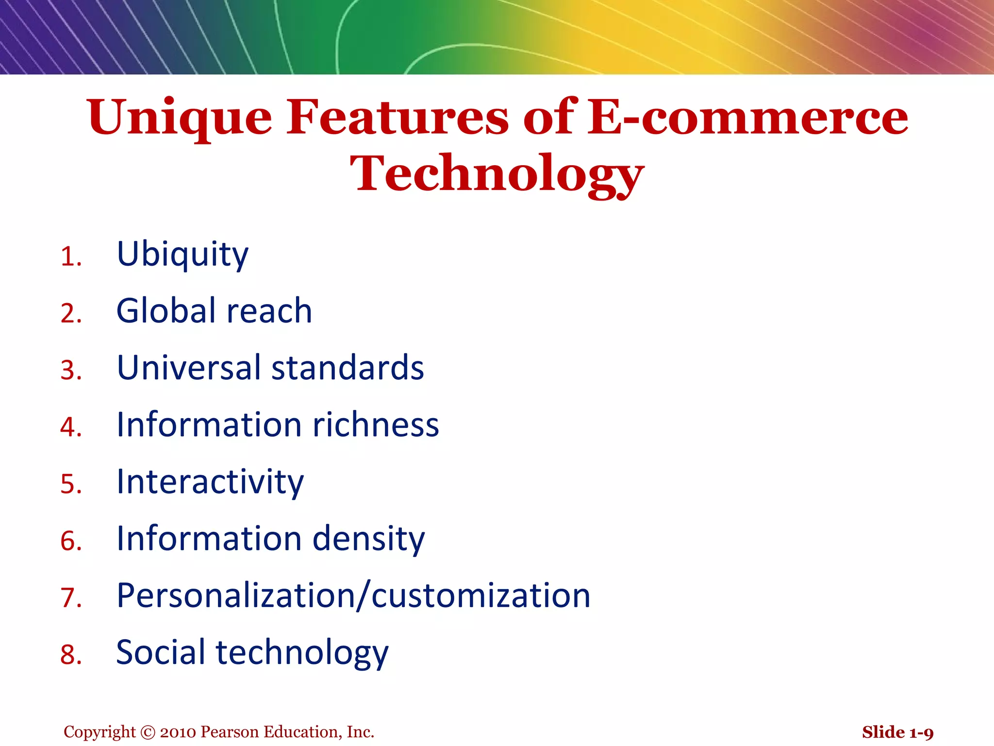 Unique Features of E-commerce Technology Ubiquity  Global reach  Universal standards  Information richness  Interactivity  Information density Personalization/customization Social technology Slide 1- 