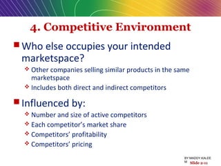 4. Competitive Environment
 Who else occupies your intended
marketspace?
 Other companies selling similar products in the same
marketspace
 Includes both direct and indirect competitors
 Influenced by:
 Number and size of active competitors
 Each competitor’s market share
 Competitors’ profitability
 Competitors’ pricing
Slide 2-11
BY:MADDY.KALEE
M
 