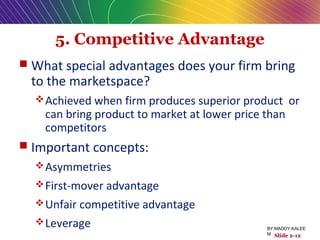 5. Competitive Advantage
 What special advantages does your firm bring
to the marketspace?
Achieved when firm produces superior product or
can bring product to market at lower price than
competitors
 Important concepts:
Asymmetries
First-mover advantage
Unfair competitive advantage
Leverage
Slide 2-12
BY:MADDY.KALEE
M
 