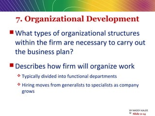 7. Organizational Development
 What types of organizational structures
within the firm are necessary to carry out
the business plan?
 Describes how firm will organize work
 Typically divided into functional departments
 Hiring moves from generalists to specialists as company
grows
Slide 2-14
BY:MADDY.KALEE
M
 
