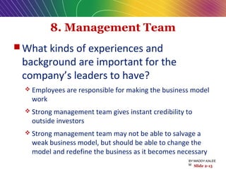 8. Management Team
 What kinds of experiences and
background are important for the
company’s leaders to have?
 Employees are responsible for making the business model
work
 Strong management team gives instant credibility to
outside investors
 Strong management team may not be able to salvage a
weak business model, but should be able to change the
model and redefine the business as it becomes necessary
Slide 2-15
BY:MADDY.KALEE
M
 