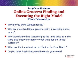  Why do you think Webvan failed?
 Why are more traditional grocery chains succeeding online
today?
 Why would an online customer pay the same price as in the
store plus a delivery charge? What’s the benefit to the
customer?
 What are the important success factors for FreshDirect?
 Do you think FreshDirect would work in your town?
Slide 2-16
Insight on Business
Online Grocers: Finding and
Executing the Right Model
Class Discussion
BY:MADDY.KALEE
M
 