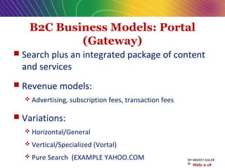 B2C Business Models: Portal
(Gateway)
 Search plus an integrated package of content
and services
 Revenue models:
 Advertising, subscription fees, transaction fees
 Variations:
 Horizontal/General
 Vertical/Specialized (Vortal)
 Pure Search (EXAMPLE YAHOO.COM
Slide 2-18
BY:MADDY.KALEE
M
 