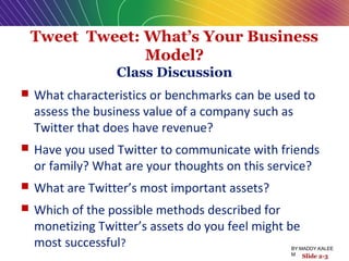Tweet Tweet: What’s Your Business
Model?
Class Discussion
 What characteristics or benchmarks can be used to
assess the business value of a company such as
Twitter that does have revenue?
 Have you used Twitter to communicate with friends
or family? What are your thoughts on this service?
 What are Twitter’s most important assets?
 Which of the possible methods described for
monetizing Twitter’s assets do you feel might be
most successful?
Slide 2-3
BY:MADDY.KALEE
M
 
