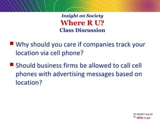 Insight on Society
Where R U?
Class Discussion
 Why should you care if companies track your
location via cell phone?
 Should business firms be allowed to call cell
phones with advertising messages based on
location?
Slide 2-30
BY:MADDY.KALEE
M
 