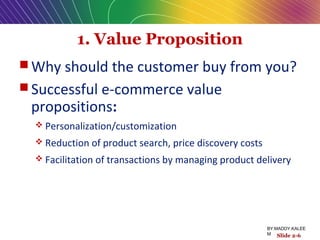 1. Value Proposition
 Why should the customer buy from you?
 Successful e-commerce value
propositions:
 Personalization/customization
 Reduction of product search, price discovery costs
 Facilitation of transactions by managing product delivery
Slide 2-6
BY:MADDY.KALEE
M
 