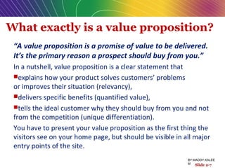 What exactly is a value proposition?
“A value proposition is a promise of value to be delivered.
It’s the primary reason a prospect should buy from you.”
In a nutshell, value proposition is a clear statement that
explains how your product solves customers’ problems
or improves their situation (relevancy),
delivers specific benefits (quantified value),
tells the ideal customer why they should buy from you and not
from the competition (unique differentiation).
You have to present your value proposition as the first thing the
visitors see on your home page, but should be visible in all major
entry points of the site.
Slide 2-7
BY:MADDY.KALEE
M
 