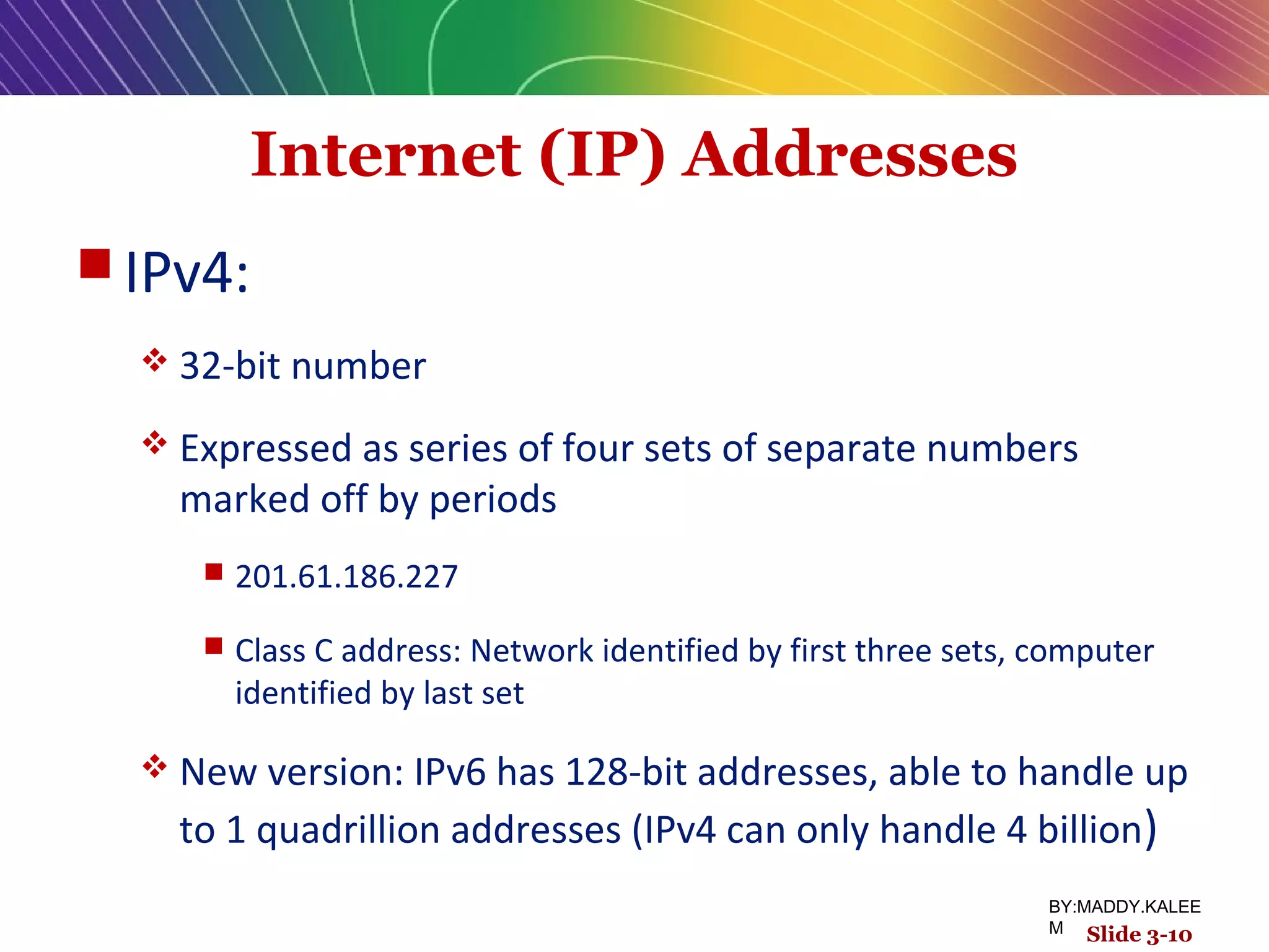 Internet (IP) Addresses
 IPv4:
 32-bit number
 Expressed as series of four sets of separate numbers
marked off by periods
 201.61.186.227
 Class C address: Network identified by first three sets, computer
identified by last set
 New version: IPv6 has 128-bit addresses, able to handle up
to 1 quadrillion addresses (IPv4 can only handle 4 billion)
Slide 3-10
BY:MADDY.KALEE
M
 
